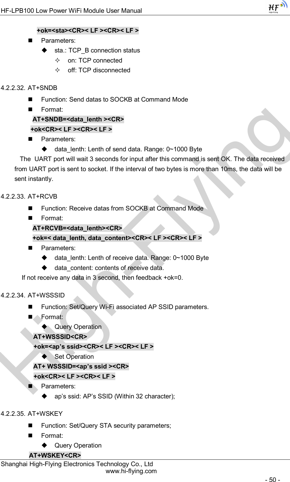 High-FlyingHF-LPB100 Low Power WiFi Module User Manual Shanghai High-Flying Electronics Technology Co., Ltd www.hi-flying.com   - 50 - +ok=&lt;sta&gt;&lt;CR&gt;&lt; LF &gt;&lt;CR&gt;&lt; LF &gt;   Parameters:   sta.: TCP_B connection status   on: TCP connected   off: TCP disconnected 4.2.2.32. AT+SNDB   Function: Send datas to SOCKB at Command Mode   Format: AT+SNDB=&lt;data_lenth &gt;&lt;CR&gt;          +ok&lt;CR&gt;&lt; LF &gt;&lt;CR&gt;&lt; LF &gt;   Parameters:   data_lenth: Lenth of send data. Range: 0~1000 Byte     The  UART port will wait 3 seconds for input after this command is sent OK. The data received from UART port is sent to socket. If the interval of two bytes is more than 10ms, the data will be sent instantly.  4.2.2.33. AT+RCVB   Function: Receive datas from SOCKB at Command Mode   Format: AT+RCVB=&lt;data_lenth&gt;&lt;CR&gt; +ok=&lt; data_lenth, data_content&gt;&lt;CR&gt;&lt; LF &gt;&lt;CR&gt;&lt; LF &gt;   Parameters:   data_lenth: Lenth of receive data. Range: 0~1000 Byte    data_content: contents of receive data.     If not receive any data in 3 second, then feedback +ok=0. 4.2.2.34. AT+WSSSID   Function: Set/Query Wi-Fi associated AP SSID parameters.   Format:   Query Operation AT+WSSSID&lt;CR&gt; +ok=&lt;ap’s ssid&gt;&lt;CR&gt;&lt; LF &gt;&lt;CR&gt;&lt; LF &gt;   Set Operation AT+ WSSSID=&lt;ap’s ssid &gt;&lt;CR&gt; +ok&lt;CR&gt;&lt; LF &gt;&lt;CR&gt;&lt; LF &gt;   Parameters:   ap’s ssid: AP’s SSID (Within 32 character); 4.2.2.35. AT+WSKEY   Function: Set/Query STA security parameters;   Format:   Query Operation         AT+WSKEY&lt;CR&gt; 