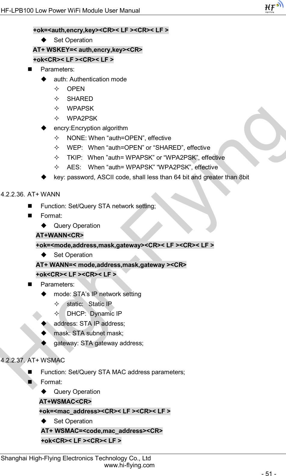 High-FlyingHF-LPB100 Low Power WiFi Module User Manual Shanghai High-Flying Electronics Technology Co., Ltd www.hi-flying.com   - 51 - +ok=&lt;auth,encry,key&gt;&lt;CR&gt;&lt; LF &gt;&lt;CR&gt;&lt; LF &gt;   Set Operation AT+ WSKEY=&lt; auth,encry,key&gt;&lt;CR&gt; +ok&lt;CR&gt;&lt; LF &gt;&lt;CR&gt;&lt; LF &gt;   Parameters:   auth: Authentication mode   OPEN    SHARED   WPAPSK   WPA2PSK   encry:Encryption algorithm   NONE: When “auth=OPEN”, effective   WEP:   When “auth=OPEN” or “SHARED”, effective   TKIP:   When ”auth= WPAPSK” or “WPA2PSK”, effective   AES:    When “auth= WPAPSK” “WPA2PSK”, effective   key: password, ASCII code, shall less than 64 bit and greater than 8bit 4.2.2.36. AT+ WANN   Function: Set/Query STA network setting;   Format:   Query Operation AT+WANN&lt;CR&gt; +ok=&lt;mode,address,mask,gateway&gt;&lt;CR&gt;&lt; LF &gt;&lt;CR&gt;&lt; LF &gt;   Set Operation AT+ WANN=&lt; mode,address,mask,gateway &gt;&lt;CR&gt; +ok&lt;CR&gt;&lt; LF &gt;&lt;CR&gt;&lt; LF &gt;   Parameters:   mode: STA’s IP network setting   static:   Static IP    DHCP:  Dynamic IP   address: STA IP address;   mask: STA subnet mask;   gateway: STA gateway address; 4.2.2.37. AT+ WSMAC   Function: Set/Query STA MAC address parameters;   Format:   Query Operation              AT+WSMAC&lt;CR&gt;              +ok=&lt;mac_address&gt;&lt;CR&gt;&lt; LF &gt;&lt;CR&gt;&lt; LF &gt;   Set Operation               AT+ WSMAC=&lt;code,mac_address&gt;&lt;CR&gt;               +ok&lt;CR&gt;&lt; LF &gt;&lt;CR&gt;&lt; LF &gt; 