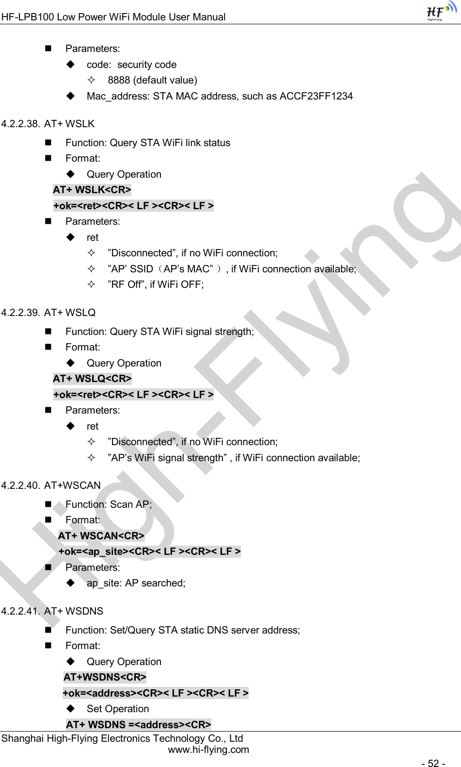 High-FlyingHF-LPB100 Low Power WiFi Module User Manual Shanghai High-Flying Electronics Technology Co., Ltd www.hi-flying.com   - 52 -   Parameters:   code:  security code   8888 (default value)   Mac_address: STA MAC address, such as ACCF23FF1234 4.2.2.38. AT+ WSLK   Function: Query STA WiFi link status   Format:   Query Operation AT+ WSLK&lt;CR&gt; +ok=&lt;ret&gt;&lt;CR&gt;&lt; LF &gt;&lt;CR&gt;&lt; LF &gt;   Parameters:   ret   ”Disconnected”, if no WiFi connection;   ”AP’ SSID（AP’s MAC” ）, if WiFi connection available;   ”RF Off”, if WiFi OFF; 4.2.2.39. AT+ WSLQ   Function: Query STA WiFi signal strength;   Format:   Query Operation AT+ WSLQ&lt;CR&gt; +ok=&lt;ret&gt;&lt;CR&gt;&lt; LF &gt;&lt;CR&gt;&lt; LF &gt;   Parameters:   ret   ”Disconnected”, if no WiFi connection;   ”AP’s WiFi signal strength” , if WiFi connection available; 4.2.2.40. AT+WSCAN   Function: Scan AP;   Format: AT+ WSCAN&lt;CR&gt; +ok=&lt;ap_site&gt;&lt;CR&gt;&lt; LF &gt;&lt;CR&gt;&lt; LF &gt;   Parameters:   ap_site: AP searched; 4.2.2.41. AT+ WSDNS   Function: Set/Query STA static DNS server address;   Format:   Query Operation              AT+WSDNS&lt;CR&gt;         +ok=&lt;address&gt;&lt;CR&gt;&lt; LF &gt;&lt;CR&gt;&lt; LF &gt;   Set Operation               AT+ WSDNS =&lt;address&gt;&lt;CR&gt; 