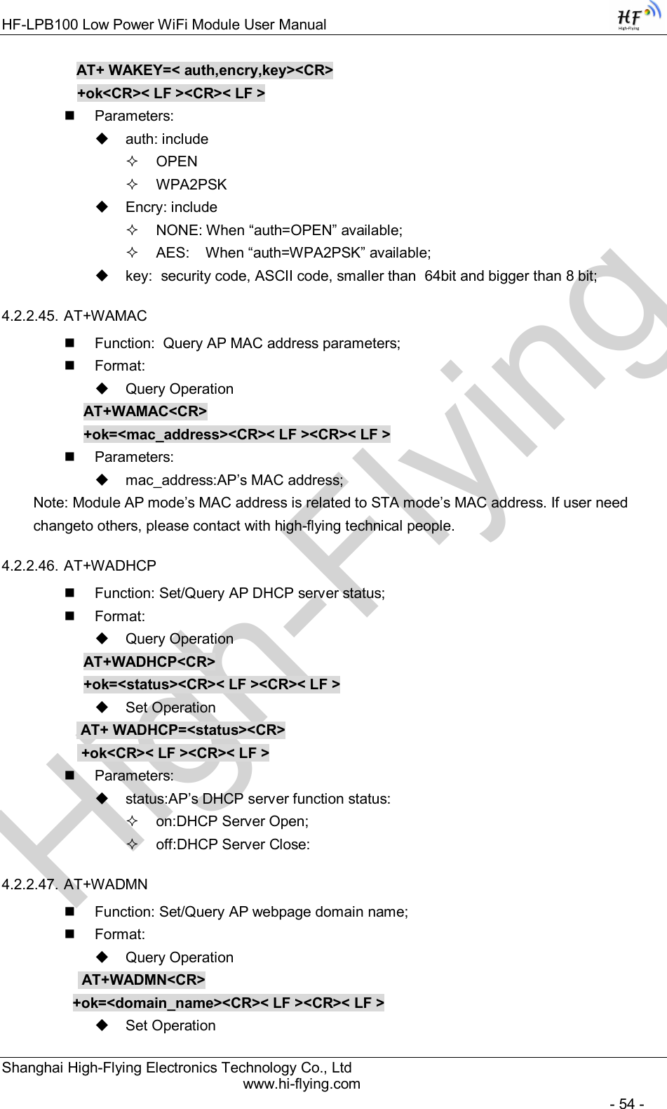 High-FlyingHF-LPB100 Low Power WiFi Module User Manual Shanghai High-Flying Electronics Technology Co., Ltd www.hi-flying.com   - 54 - AT+ WAKEY=&lt; auth,encry,key&gt;&lt;CR&gt; +ok&lt;CR&gt;&lt; LF &gt;&lt;CR&gt;&lt; LF &gt;   Parameters:   auth: include   OPEN    WPA2PSK   Encry: include   NONE: When “auth=OPEN” available;   AES:    When “auth=WPA2PSK” available;   key:  security code, ASCII code, smaller than  64bit and bigger than 8 bit; 4.2.2.45. AT+WAMAC   Function:  Query AP MAC address parameters;   Format:   Query Operation AT+WAMAC&lt;CR&gt; +ok=&lt;mac_address&gt;&lt;CR&gt;&lt; LF &gt;&lt;CR&gt;&lt; LF &gt;   Parameters:   mac_address:AP’s MAC address; Note: Module AP mode’s MAC address is related to STA mode’s MAC address. If user need changeto others, please contact with high-flying technical people. 4.2.2.46. AT+WADHCP   Function: Set/Query AP DHCP server status;   Format:   Query Operation AT+WADHCP&lt;CR&gt; +ok=&lt;status&gt;&lt;CR&gt;&lt; LF &gt;&lt;CR&gt;&lt; LF &gt;   Set Operation  AT+ WADHCP=&lt;status&gt;&lt;CR&gt;  +ok&lt;CR&gt;&lt; LF &gt;&lt;CR&gt;&lt; LF &gt;   Parameters:   status:AP’s DHCP server function status:   on:DHCP Server Open;   off:DHCP Server Close: 4.2.2.47. AT+WADMN   Function: Set/Query AP webpage domain name;   Format:   Query Operation            AT+WADMN&lt;CR&gt;           +ok=&lt;domain_name&gt;&lt;CR&gt;&lt; LF &gt;&lt;CR&gt;&lt; LF &gt;   Set Operation 