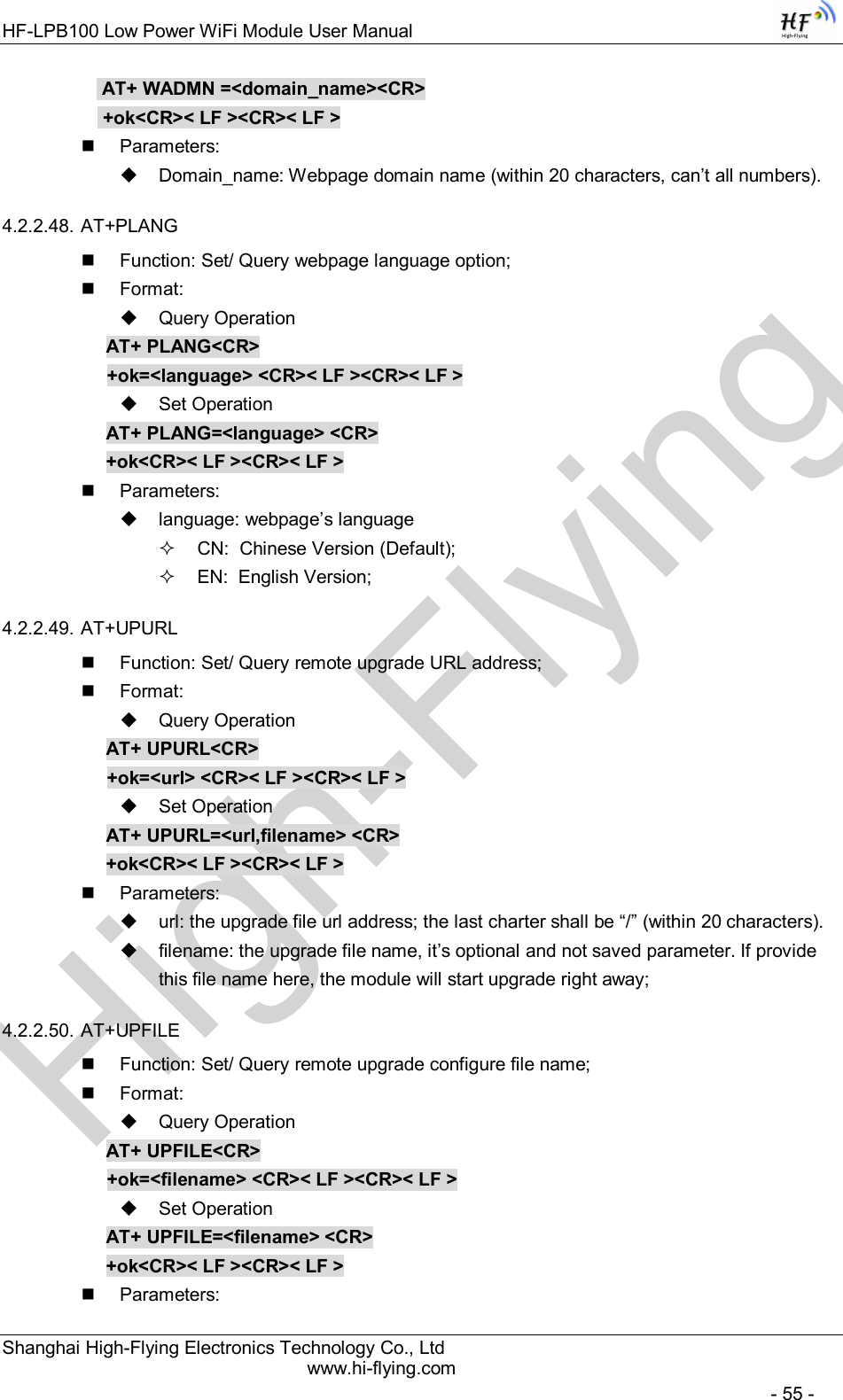 High-FlyingHF-LPB100 Low Power WiFi Module User Manual Shanghai High-Flying Electronics Technology Co., Ltd www.hi-flying.com   - 55 -  AT+ WADMN =&lt;domain_name&gt;&lt;CR&gt;  +ok&lt;CR&gt;&lt; LF &gt;&lt;CR&gt;&lt; LF &gt;   Parameters:   Domain_name: Webpage domain name (within 20 characters, can’t all numbers). 4.2.2.48. AT+PLANG   Function: Set/ Query webpage language option;   Format:   Query Operation AT+ PLANG&lt;CR&gt; +ok=&lt;language&gt; &lt;CR&gt;&lt; LF &gt;&lt;CR&gt;&lt; LF &gt;   Set Operation AT+ PLANG=&lt;language&gt; &lt;CR&gt; +ok&lt;CR&gt;&lt; LF &gt;&lt;CR&gt;&lt; LF &gt;   Parameters:   language: webpage’s language   CN:  Chinese Version (Default);   EN:  English Version; 4.2.2.49. AT+UPURL   Function: Set/ Query remote upgrade URL address;   Format:   Query Operation AT+ UPURL&lt;CR&gt; +ok=&lt;url&gt; &lt;CR&gt;&lt; LF &gt;&lt;CR&gt;&lt; LF &gt;   Set Operation AT+ UPURL=&lt;url,filename&gt; &lt;CR&gt; +ok&lt;CR&gt;&lt; LF &gt;&lt;CR&gt;&lt; LF &gt;   Parameters:   url: the upgrade file url address; the last charter shall be “/” (within 20 characters).   filename: the upgrade file name, it’s optional and not saved parameter. If provide this file name here, the module will start upgrade right away; 4.2.2.50. AT+UPFILE   Function: Set/ Query remote upgrade configure file name;   Format:   Query Operation AT+ UPFILE&lt;CR&gt; +ok=&lt;filename&gt; &lt;CR&gt;&lt; LF &gt;&lt;CR&gt;&lt; LF &gt;   Set Operation AT+ UPFILE=&lt;filename&gt; &lt;CR&gt; +ok&lt;CR&gt;&lt; LF &gt;&lt;CR&gt;&lt; LF &gt;   Parameters: 