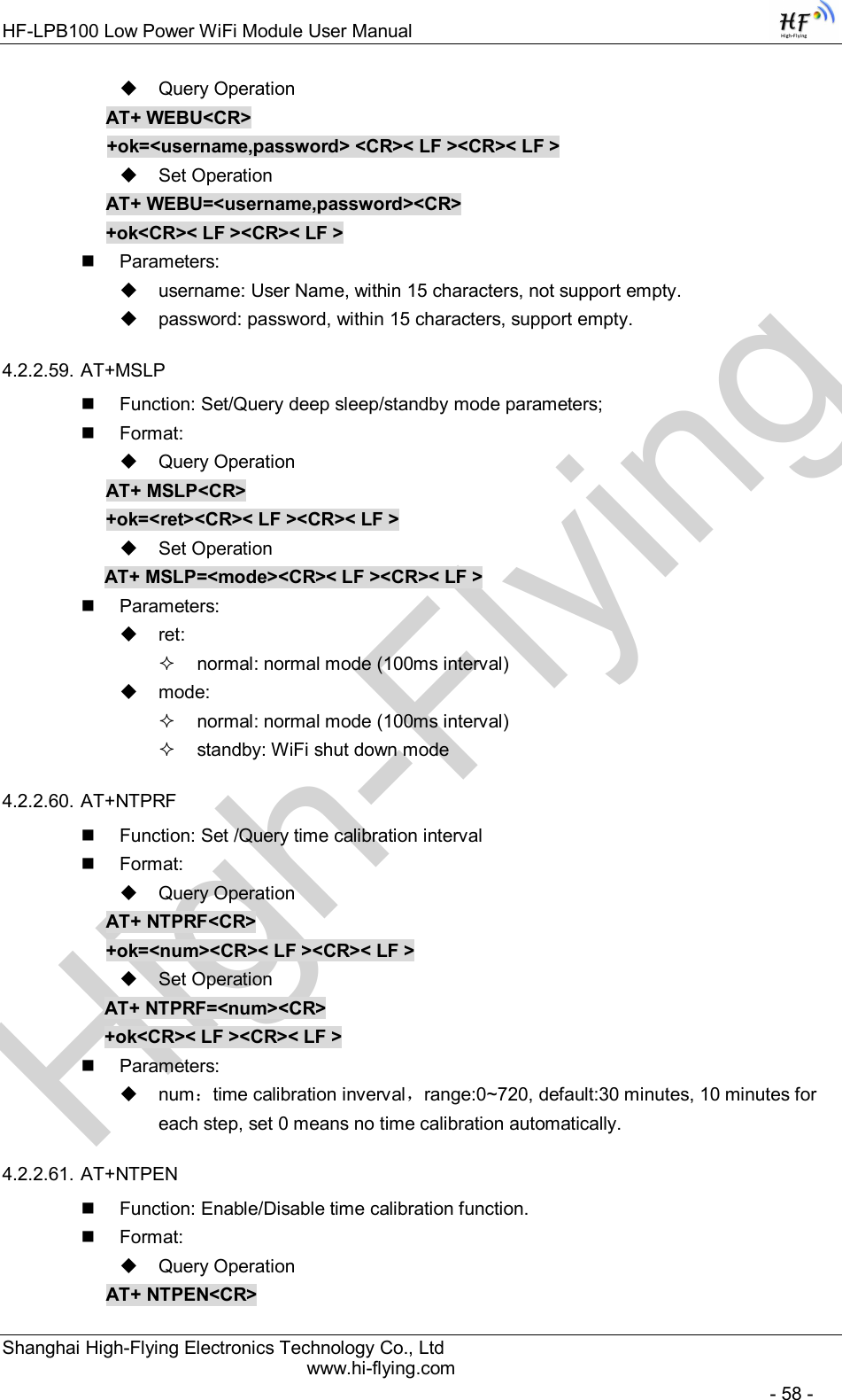 High-FlyingHF-LPB100 Low Power WiFi Module User Manual Shanghai High-Flying Electronics Technology Co., Ltd www.hi-flying.com   - 58 -   Query Operation AT+ WEBU&lt;CR&gt; +ok=&lt;username,password&gt; &lt;CR&gt;&lt; LF &gt;&lt;CR&gt;&lt; LF &gt;   Set Operation AT+ WEBU=&lt;username,password&gt;&lt;CR&gt; +ok&lt;CR&gt;&lt; LF &gt;&lt;CR&gt;&lt; LF &gt;   Parameters:   username: User Name, within 15 characters, not support empty.   password: password, within 15 characters, support empty.  4.2.2.59. AT+MSLP   Function: Set/Query deep sleep/standby mode parameters;   Format:   Query Operation AT+ MSLP&lt;CR&gt; +ok=&lt;ret&gt;&lt;CR&gt;&lt; LF &gt;&lt;CR&gt;&lt; LF &gt;   Set Operation AT+ MSLP=&lt;mode&gt;&lt;CR&gt;&lt; LF &gt;&lt;CR&gt;&lt; LF &gt;   Parameters:   ret:    normal: normal mode (100ms interval)   mode:    normal: normal mode (100ms interval)   standby: WiFi shut down mode 4.2.2.60. AT+NTPRF   Function: Set /Query time calibration interval   Format:   Query Operation AT+ NTPRF&lt;CR&gt; +ok=&lt;num&gt;&lt;CR&gt;&lt; LF &gt;&lt;CR&gt;&lt; LF &gt;   Set Operation AT+ NTPRF=&lt;num&gt;&lt;CR&gt; +ok&lt;CR&gt;&lt; LF &gt;&lt;CR&gt;&lt; LF &gt;   Parameters:   num：time calibration inverval，range:0~720, default:30 minutes, 10 minutes for each step, set 0 means no time calibration automatically. 4.2.2.61. AT+NTPEN   Function: Enable/Disable time calibration function.   Format:   Query Operation AT+ NTPEN&lt;CR&gt; 