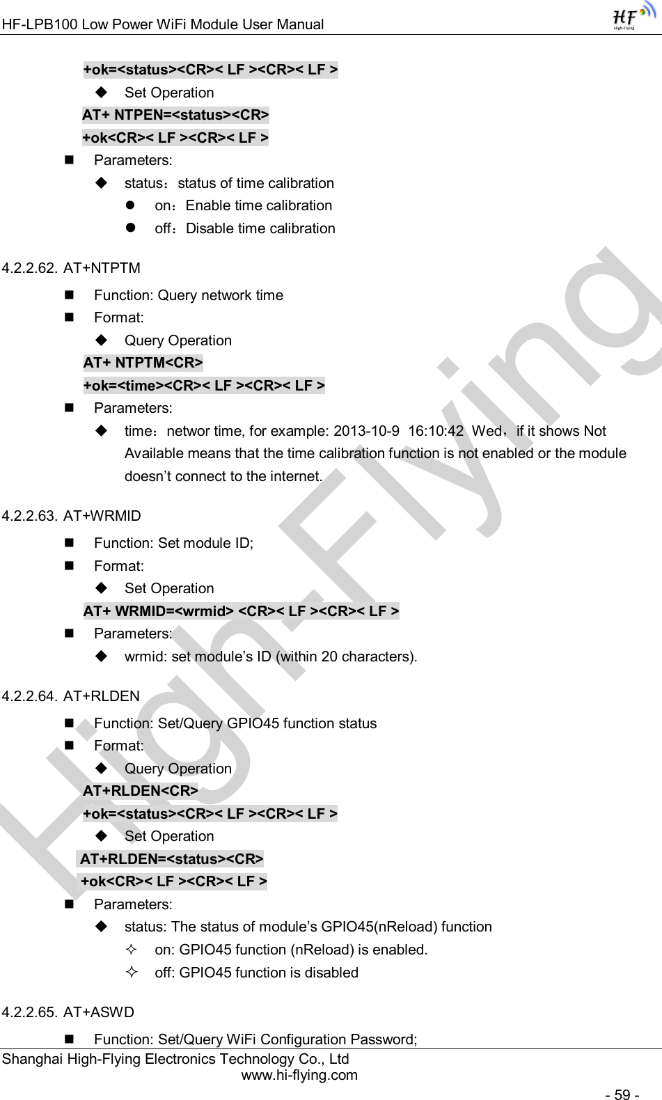 High-FlyingHF-LPB100 Low Power WiFi Module User Manual Shanghai High-Flying Electronics Technology Co., Ltd www.hi-flying.com   - 59 - +ok=&lt;status&gt;&lt;CR&gt;&lt; LF &gt;&lt;CR&gt;&lt; LF &gt;   Set Operation AT+ NTPEN=&lt;status&gt;&lt;CR&gt; +ok&lt;CR&gt;&lt; LF &gt;&lt;CR&gt;&lt; LF &gt;   Parameters:   status：status of time calibration   on：Enable time calibration  off：Disable time calibration 4.2.2.62. AT+NTPTM   Function: Query network time   Format:   Query Operation AT+ NTPTM&lt;CR&gt; +ok=&lt;time&gt;&lt;CR&gt;&lt; LF &gt;&lt;CR&gt;&lt; LF &gt;   Parameters:   time：networ time, for example: 2013-10-9  16:10:42  Wed，if it shows Not Available means that the time calibration function is not enabled or the module doesn’t connect to the internet. 4.2.2.63. AT+WRMID   Function: Set module ID;   Format:   Set Operation AT+ WRMID=&lt;wrmid&gt; &lt;CR&gt;&lt; LF &gt;&lt;CR&gt;&lt; LF &gt;   Parameters:   wrmid: set module’s ID (within 20 characters).   4.2.2.64. AT+RLDEN   Function: Set/Query GPIO45 function status   Format:   Query Operation AT+RLDEN&lt;CR&gt; +ok=&lt;status&gt;&lt;CR&gt;&lt; LF &gt;&lt;CR&gt;&lt; LF &gt;   Set Operation  AT+RLDEN=&lt;status&gt;&lt;CR&gt;  +ok&lt;CR&gt;&lt; LF &gt;&lt;CR&gt;&lt; LF &gt;   Parameters:   status: The status of module’s GPIO45(nReload) function   on: GPIO45 function (nReload) is enabled.  off: GPIO45 function is disabled 4.2.2.65. AT+ASWD   Function: Set/Query WiFi Configuration Password; 