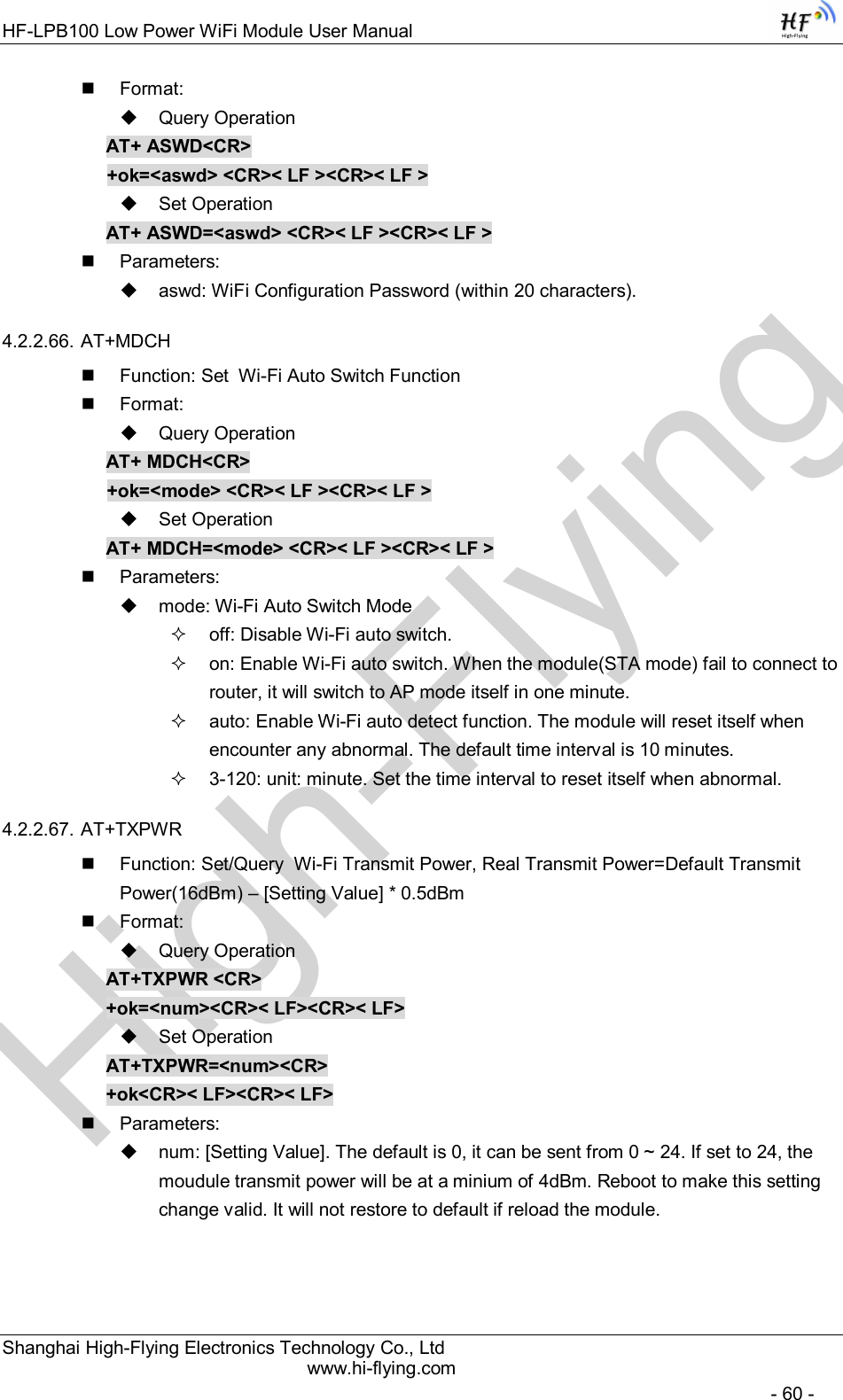 High-FlyingHF-LPB100 Low Power WiFi Module User Manual Shanghai High-Flying Electronics Technology Co., Ltd www.hi-flying.com   - 60 -   Format:   Query Operation AT+ ASWD&lt;CR&gt; +ok=&lt;aswd&gt; &lt;CR&gt;&lt; LF &gt;&lt;CR&gt;&lt; LF &gt;   Set Operation AT+ ASWD=&lt;aswd&gt; &lt;CR&gt;&lt; LF &gt;&lt;CR&gt;&lt; LF &gt;   Parameters:   aswd: WiFi Configuration Password (within 20 characters). 4.2.2.66. AT+MDCH   Function: Set  Wi-Fi Auto Switch Function   Format:   Query Operation AT+ MDCH&lt;CR&gt; +ok=&lt;mode&gt; &lt;CR&gt;&lt; LF &gt;&lt;CR&gt;&lt; LF &gt;   Set Operation AT+ MDCH=&lt;mode&gt; &lt;CR&gt;&lt; LF &gt;&lt;CR&gt;&lt; LF &gt;   Parameters:   mode: Wi-Fi Auto Switch Mode   off: Disable Wi-Fi auto switch.   on: Enable Wi-Fi auto switch. When the module(STA mode) fail to connect to router, it will switch to AP mode itself in one minute.   auto: Enable Wi-Fi auto detect function. The module will reset itself when encounter any abnormal. The default time interval is 10 minutes.   3-120: unit: minute. Set the time interval to reset itself when abnormal. 4.2.2.67. AT+TXPWR   Function: Set/Query  Wi-Fi Transmit Power, Real Transmit Power=Default Transmit Power(16dBm) – [Setting Value] * 0.5dBm   Format:   Query Operation AT+TXPWR &lt;CR&gt; +ok=&lt;num&gt;&lt;CR&gt;&lt; LF&gt;&lt;CR&gt;&lt; LF&gt;   Set Operation AT+TXPWR=&lt;num&gt;&lt;CR&gt; +ok&lt;CR&gt;&lt; LF&gt;&lt;CR&gt;&lt; LF&gt;   Parameters:   num: [Setting Value]. The default is 0, it can be sent from 0 ~ 24. If set to 24, the moudule transmit power will be at a minium of 4dBm. Reboot to make this setting change valid. It will not restore to default if reload the module.  