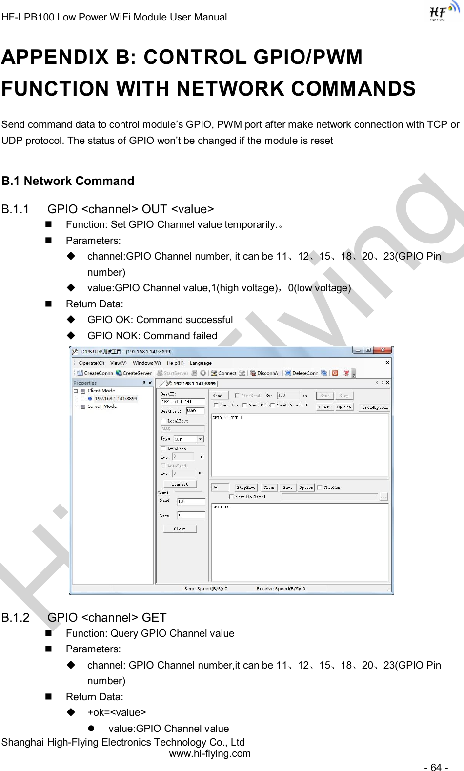 High-FlyingHF-LPB100 Low Power WiFi Module User Manual Shanghai High-Flying Electronics Technology Co., Ltd www.hi-flying.com   - 64 - APPENDIX B: CONTROL GPIO/PWM FUNCTION WITH NETWORK COMMANDS Send command data to control module’s GPIO, PWM port after make network connection with TCP or UDP protocol. The status of GPIO won’t be changed if the module is reset B.1 Network Command B.1.1  GPIO &lt;channel&gt; OUT &lt;value&gt;   Function: Set GPIO Channel value temporarily.。   Parameters:   channel:GPIO Channel number, it can be 11、12、15、18、20、23(GPIO Pin number)   value:GPIO Channel value,1(high voltage)，0(low voltage)   Return Data:   GPIO OK: Command successful   GPIO NOK: Command failed  B.1.2  GPIO &lt;channel&gt; GET   Function: Query GPIO Channel value   Parameters:   channel: GPIO Channel number,it can be 11、12、15、18、20、23(GPIO Pin number)   Return Data:   +ok=&lt;value&gt;   value:GPIO Channel value 