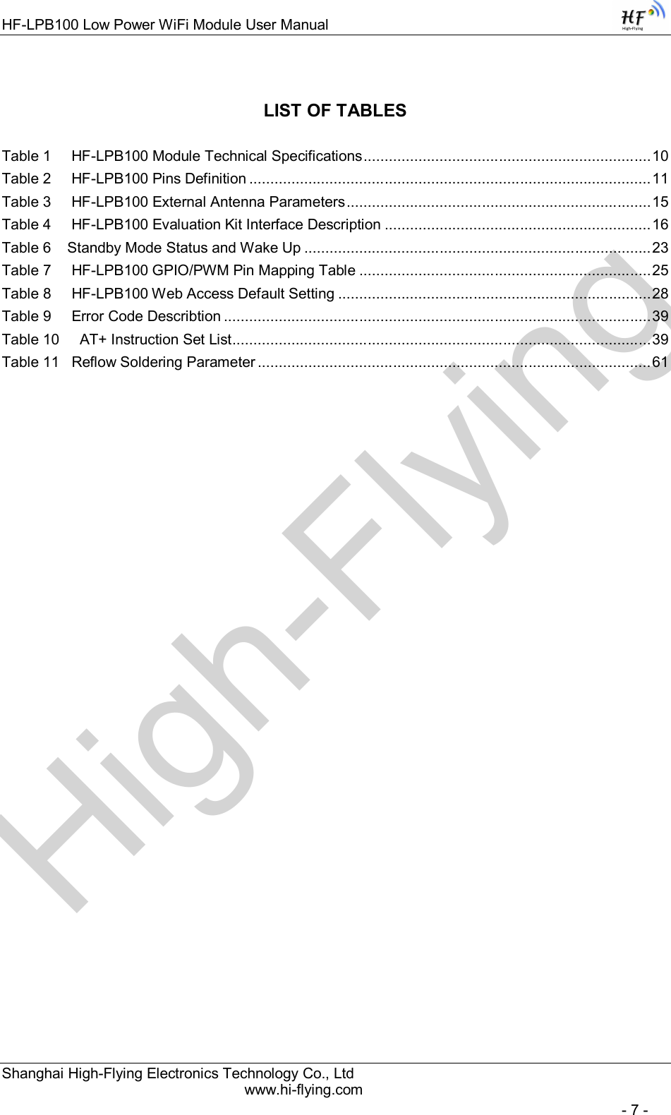 High-FlyingHF-LPB100 Low Power WiFi Module User Manual Shanghai High-Flying Electronics Technology Co., Ltd www.hi-flying.com   - 7 - LIST OF TABLES  Table 1     HF-LPB100 Module Technical Specifications .................................................................... 10 Table 2     HF-LPB100 Pins Definition ............................................................................................... 11 Table 3     HF-LPB100 External Antenna Parameters ........................................................................ 15 Table 4     HF-LPB100 Evaluation Kit Interface Description ............................................................... 16 Table 6    Standby Mode Status and Wake Up .................................................................................. 23 Table 7     HF-LPB100 GPIO/PWM Pin Mapping Table ..................................................................... 25 Table 8     HF-LPB100 Web Access Default Setting .......................................................................... 28 Table 9     Error Code Describtion ..................................................................................................... 39 Table 10     AT+ Instruction Set List ................................................................................................... 39 Table 11   Reflow Soldering Parameter ............................................................................................. 61 