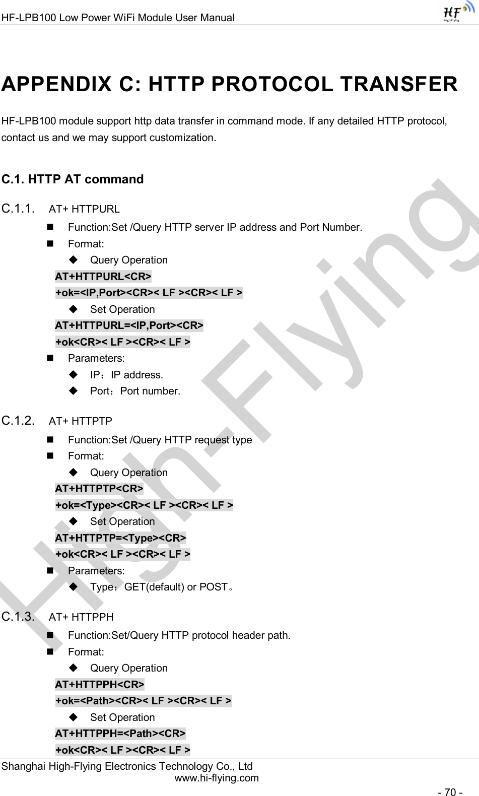 High-FlyingHF-LPB100 Low Power WiFi Module User Manual Shanghai High-Flying Electronics Technology Co., Ltd www.hi-flying.com   - 70 - APPENDIX C: HTTP PROTOCOL TRANSFER HF-LPB100 module support http data transfer in command mode. If any detailed HTTP protocol, contact us and we may support customization. C.1. HTTP AT command C.1.1.  AT+ HTTPURL   Function:Set /Query HTTP server IP address and Port Number.   Format:   Query Operation AT+HTTPURL&lt;CR&gt; +ok=&lt;IP,Port&gt;&lt;CR&gt;&lt; LF &gt;&lt;CR&gt;&lt; LF &gt;   Set Operation AT+HTTPURL=&lt;IP,Port&gt;&lt;CR&gt; +ok&lt;CR&gt;&lt; LF &gt;&lt;CR&gt;&lt; LF &gt;   Parameters:   IP：IP address.   Port：Port number. C.1.2.  AT+ HTTPTP   Function:Set /Query HTTP request type   Format:   Query Operation AT+HTTPTP&lt;CR&gt; +ok=&lt;Type&gt;&lt;CR&gt;&lt; LF &gt;&lt;CR&gt;&lt; LF &gt;   Set Operation AT+HTTPTP=&lt;Type&gt;&lt;CR&gt; +ok&lt;CR&gt;&lt; LF &gt;&lt;CR&gt;&lt; LF &gt;   Parameters:   Type：GET(default) or POST。 C.1.3.  AT+ HTTPPH   Function:Set/Query HTTP protocol header path.   Format:   Query Operation AT+HTTPPH&lt;CR&gt; +ok=&lt;Path&gt;&lt;CR&gt;&lt; LF &gt;&lt;CR&gt;&lt; LF &gt;   Set Operation AT+HTTPPH=&lt;Path&gt;&lt;CR&gt; +ok&lt;CR&gt;&lt; LF &gt;&lt;CR&gt;&lt; LF &gt; 