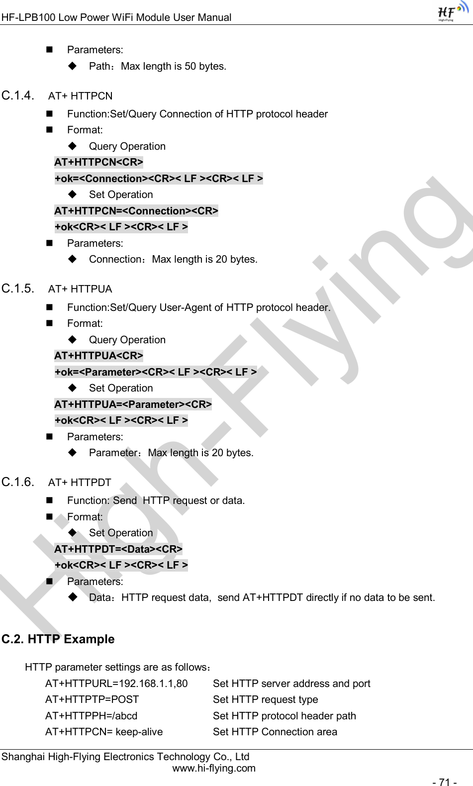 High-FlyingHF-LPB100 Low Power WiFi Module User Manual Shanghai High-Flying Electronics Technology Co., Ltd www.hi-flying.com   - 71 -   Parameters:   Path：Max length is 50 bytes. C.1.4.  AT+ HTTPCN   Function:Set/Query Connection of HTTP protocol header   Format:   Query Operation AT+HTTPCN&lt;CR&gt; +ok=&lt;Connection&gt;&lt;CR&gt;&lt; LF &gt;&lt;CR&gt;&lt; LF &gt;   Set Operation AT+HTTPCN=&lt;Connection&gt;&lt;CR&gt; +ok&lt;CR&gt;&lt; LF &gt;&lt;CR&gt;&lt; LF &gt;   Parameters:   Connection：Max length is 20 bytes. C.1.5.  AT+ HTTPUA   Function:Set/Query User-Agent of HTTP protocol header.   Format:   Query Operation AT+HTTPUA&lt;CR&gt; +ok=&lt;Parameter&gt;&lt;CR&gt;&lt; LF &gt;&lt;CR&gt;&lt; LF &gt;   Set Operation AT+HTTPUA=&lt;Parameter&gt;&lt;CR&gt; +ok&lt;CR&gt;&lt; LF &gt;&lt;CR&gt;&lt; LF &gt;   Parameters:   Parameter：Max length is 20 bytes. C.1.6.  AT+ HTTPDT   Function: Send  HTTP request or data.   Format:   Set Operation AT+HTTPDT=&lt;Data&gt;&lt;CR&gt; +ok&lt;CR&gt;&lt; LF &gt;&lt;CR&gt;&lt; LF &gt;   Parameters:  Data：HTTP request data,  send AT+HTTPDT directly if no data to be sent. C.2. HTTP Example   HTTP parameter settings are as follows： AT+HTTPURL=192.168.1.1,80   Set HTTP server address and port AT+HTTPTP=POST       Set HTTP request type AT+HTTPPH=/abcd        Set HTTP protocol header path AT+HTTPCN= keep-alive     Set HTTP Connection area 