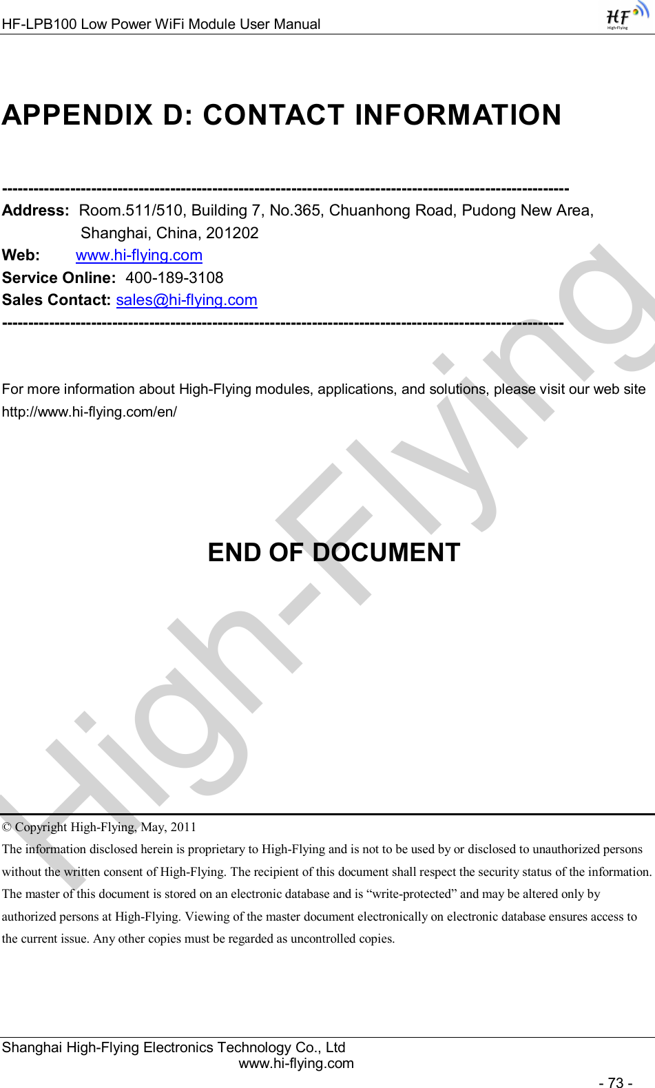 High-FlyingHF-LPB100 Low Power WiFi Module User Manual Shanghai High-Flying Electronics Technology Co., Ltd www.hi-flying.com   - 73 - APPENDIX D: CONTACT INFORMATION  ------------------------------------------------------------------------------------------------------------ Address:  Room.511/510, Building 7, No.365, Chuanhong Road, Pudong New Area, Shanghai, China, 201202 Web:        www.hi-flying.com Service Online:  400-189-3108 Sales Contact: sales@hi-flying.com -----------------------------------------------------------------------------------------------------------   For more information about High-Flying modules, applications, and solutions, please visit our web site http://www.hi-flying.com/en/     END OF DOCUMENT       © Copyright High-Flying, May, 2011 The information disclosed herein is proprietary to High-Flying and is not to be used by or disclosed to unauthorized persons without the written consent of High-Flying. The recipient of this document shall respect the security status of the information. The master of this document is stored on an electronic database and is “write-protected” and may be altered only by authorized persons at High-Flying. Viewing of the master document electronically on electronic database ensures access to the current issue. Any other copies must be regarded as uncontrolled copies. 