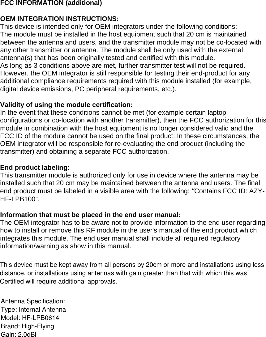 FCC INFORMATION (additional)  OEM INTEGRATION INSTRUCTIONS: This device is intended only for OEM integrators under the following conditions: The module must be installed in the host equipment such that 20 cm is maintained between the antenna and users, and the transmitter module may not be co-located with any other transmitter or antenna. The module shall be only used with the external antenna(s) that has been originally tested and certified with this module. As long as 3 conditions above are met, further transmitter test will not be required. However, the OEM integrator is still responsible for testing their end-product for any additional compliance requirements required with this module installed (for example, digital device emissions, PC peripheral requirements, etc.).   Validity of using the module certification:  In the event that these conditions cannot be met (for example certain laptop configurations or co-location with another transmitter), then the FCC authorization for this module in combination with the host equipment is no longer considered valid and the FCC ID of the module cannot be used on the final product. In these circumstances, the OEM integrator will be responsible for re-evaluating the end product (including the transmitter) and obtaining a separate FCC authorization.   End product labeling: This transmitter module is authorized only for use in device where the antenna may be installed such that 20 cm may be maintained between the antenna and users. The final end product must be labeled in a visible area with the following: “Contains FCC ID: AZY-HF-LPB100”.  Information that must be placed in the end user manual: The OEM integrator has to be aware not to provide information to the end user regarding how to install or remove this RF module in the user&apos;s manual of the end product which integrates this module. The end user manual shall include all required regulatory information/warning as show in this manual. This device must be kept away from all persons by 20cm or more and installations using less distance, or installations using antennas with gain greater than that with which this was Certified will require additional approvals.Antenna Specification:Type: Internal AntennaModel: HF-LPB0614Brand: High-FlyingGain: 2.0dBi