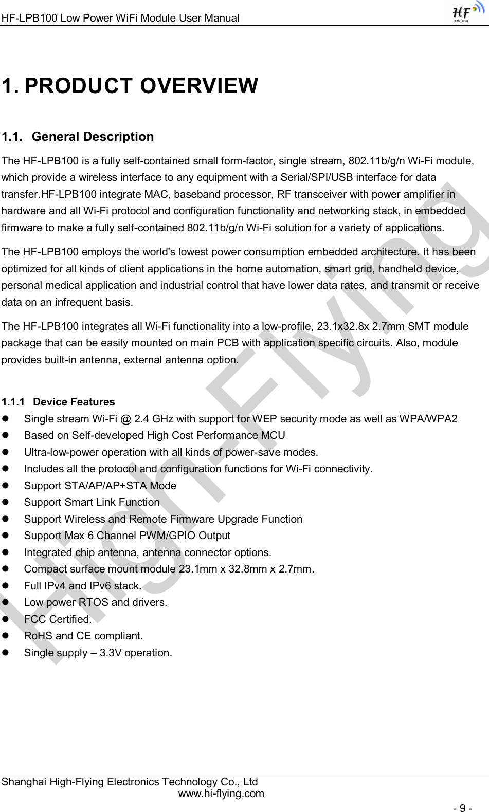 High-FlyingHF-LPB100 Low Power WiFi Module User Manual Shanghai High-Flying Electronics Technology Co., Ltd www.hi-flying.com   - 9 - 1. PRODUCT OVERVIEW 1.1.  General Description The HF-LPB100 is a fully self-contained small form-factor, single stream, 802.11b/g/n Wi-Fi module, which provide a wireless interface to any equipment with a Serial/SPI/USB interface for data transfer.HF-LPB100 integrate MAC, baseband processor, RF transceiver with power amplifier in hardware and all Wi-Fi protocol and configuration functionality and networking stack, in embedded firmware to make a fully self-contained 802.11b/g/n Wi-Fi solution for a variety of applications.  The HF-LPB100 employs the world&apos;s lowest power consumption embedded architecture. It has been optimized for all kinds of client applications in the home automation, smart grid, handheld device, personal medical application and industrial control that have lower data rates, and transmit or receive data on an infrequent basis.  The HF-LPB100 integrates all Wi-Fi functionality into a low-profile, 23.1x32.8x 2.7mm SMT module package that can be easily mounted on main PCB with application specific circuits. Also, module provides built-in antenna, external antenna option. 1.1.1  Device Features   Single stream Wi-Fi @ 2.4 GHz with support for WEP security mode as well as WPA/WPA2    Based on Self-developed High Cost Performance MCU   Ultra-low-power operation with all kinds of power-save modes.    Includes all the protocol and configuration functions for Wi-Fi connectivity.    Support STA/AP/AP+STA Mode   Support Smart Link Function   Support Wireless and Remote Firmware Upgrade Function   Support Max 6 Channel PWM/GPIO Output   Integrated chip antenna, antenna connector options.    Compact surface mount module 23.1mm x 32.8mm x 2.7mm.    Full IPv4 and IPv6 stack.    Low power RTOS and drivers.   FCC Certified.    RoHS and CE compliant.    Single supply – 3.3V operation.    