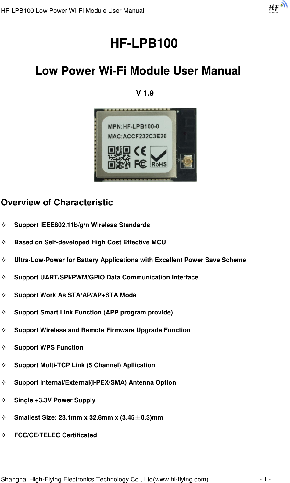 HF-LPB100 Low Power Wi-Fi Module User Manual Shanghai High-Flying Electronics Technology Co., Ltd(www.hi-flying.com)  - 1 -                                HF-LPB100  Low Power Wi-Fi Module User Manual V 1.9  Overview of Characteristic  Support IEEE802.11b/g/n Wireless Standards  Based on Self-developed High Cost Effective MCU  Ultra-Low-Power for Battery Applications with Excellent Power Save Scheme  Support UART/SPI/PWM/GPIO Data Communication Interface  Support Work As STA/AP/AP+STA Mode  Support Smart Link Function (APP program provide)  Support Wireless and Remote Firmware Upgrade Function  Support WPS Function  Support Multi-TCP Link (5 Channel) Apllication  Support Internal/External(I-PEX/SMA) Antenna Option  Single +3.3V Power Supply  Smallest Size: 23.1mm x 32.8mm x (3.45±0.3)mm   FCC/CE/TELEC Certificated 