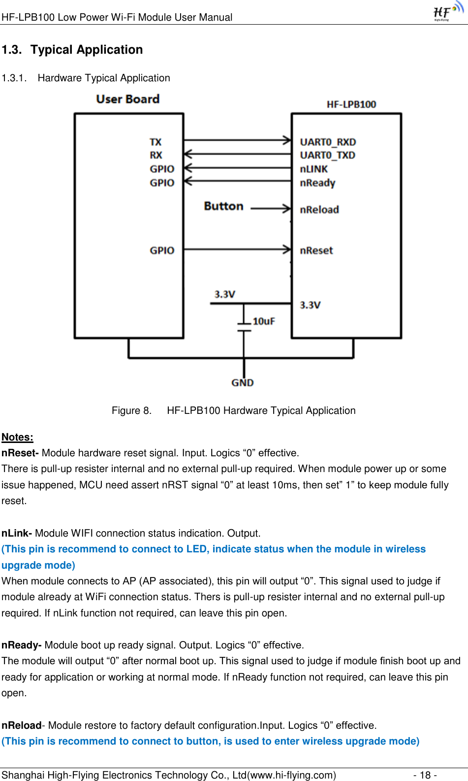 HF-LPB100 Low Power Wi-Fi Module User Manual Shanghai High-Flying Electronics Technology Co., Ltd(www.hi-flying.com)  - 18 - 1.3. Typical Application 1.3.1. Hardware Typical Application        Figure 8. HF-LPB100 Hardware Typical Application Notes: nReset- Module hardware reset signal. Input. Logics “0” effective.  There is pull-up resister internal and no external pull-up required. When module power up or some issue happened, MCU need assert nRST signal “0” at least 10ms, then set” 1” to keep module fully reset.   nLink- Module WIFI connection status indication. Output.  (This pin is recommend to connect to LED, indicate status when the module in wireless upgrade mode) When module connects to AP (AP associated), this pin will output “0”. This signal used to judge if module already at WiFi connection status. Thers is pull-up resister internal and no external pull-up required. If nLink function not required, can leave this pin open.  nReady- Module boot up ready signal. Output. Logics “0” effective. The module will output “0” after normal boot up. This signal used to judge if module finish boot up and ready for application or working at normal mode. If nReady function not required, can leave this pin open.  nReload- Module restore to factory default configuration.Input. Logics “0” effective. (This pin is recommend to connect to button, is used to enter wireless upgrade mode) 