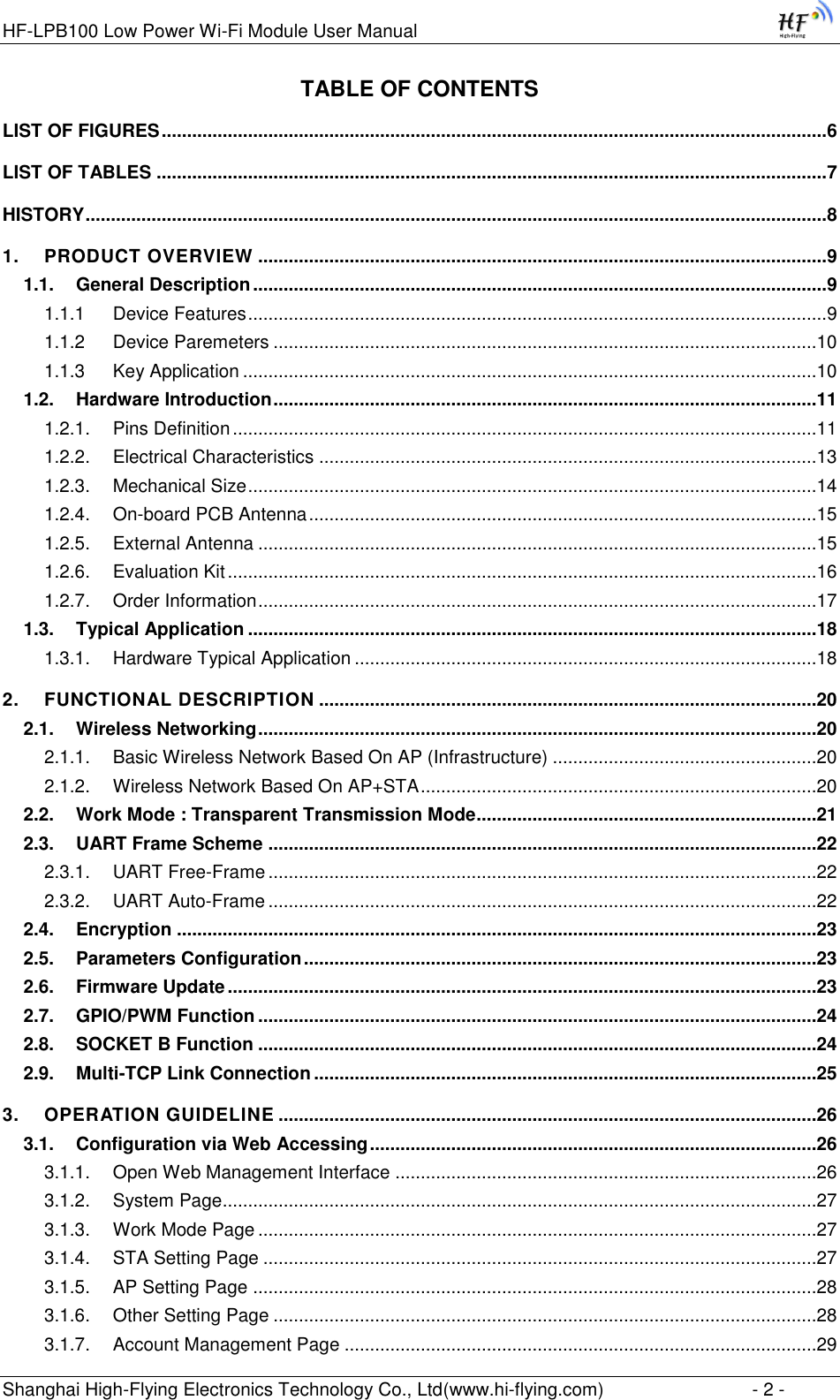 HF-LPB100 Low Power Wi-Fi Module User Manual Shanghai High-Flying Electronics Technology Co., Ltd(www.hi-flying.com)  - 2 - TABLE OF CONTENTS LIST OF FIGURES ................................................................................................................................... 6 LIST OF TABLES .................................................................................................................................... 7 HISTORY .................................................................................................................................................. 8 1. PRODUCT OVERVIEW ................................................................................................................ 9 1.1. General Description ................................................................................................................. 9 1.1.1 Device Features .................................................................................................................. 9 1.1.2 Device Paremeters ...........................................................................................................10 1.1.3 Key Application .................................................................................................................10 1.2. Hardware Introduction ...........................................................................................................11 1.2.1. Pins Definition ...................................................................................................................11 1.2.2. Electrical Characteristics ..................................................................................................13 1.2.3. Mechanical Size ................................................................................................................14 1.2.4. On-board PCB Antenna ....................................................................................................15 1.2.5. External Antenna ..............................................................................................................15 1.2.6. Evaluation Kit ....................................................................................................................16 1.2.7. Order Information ..............................................................................................................17 1.3. Typical Application ................................................................................................................18 1.3.1. Hardware Typical Application ...........................................................................................18 2. FUNCTIONAL DESCRIPTION ..................................................................................................20 2.1. Wireless Networking ..............................................................................................................20 2.1.1. Basic Wireless Network Based On AP (Infrastructure) ....................................................20 2.1.2. Wireless Network Based On AP+STA ..............................................................................20 2.2. Work Mode : Transparent Transmission Mode ...................................................................21 2.3. UART Frame Scheme ............................................................................................................22 2.3.1. UART Free-Frame ............................................................................................................22 2.3.2. UART Auto-Frame ............................................................................................................22 2.4. Encryption ..............................................................................................................................23 2.5. Parameters Configuration .....................................................................................................23 2.6. Firmware Update ....................................................................................................................23 2.7. GPIO/PWM Function ..............................................................................................................24 2.8. SOCKET B Function ..............................................................................................................24 2.9. Multi-TCP Link Connection ...................................................................................................25 3. OPERATION GUIDELINE ..........................................................................................................26 3.1. Configuration via Web Accessing ........................................................................................26 3.1.1. Open Web Management Interface ...................................................................................26 3.1.2. System Page.....................................................................................................................27 3.1.3. Work Mode Page ..............................................................................................................27 3.1.4. STA Setting Page .............................................................................................................27 3.1.5. AP Setting Page ...............................................................................................................28 3.1.6. Other Setting Page ...........................................................................................................28 3.1.7. Account Management Page .............................................................................................29 