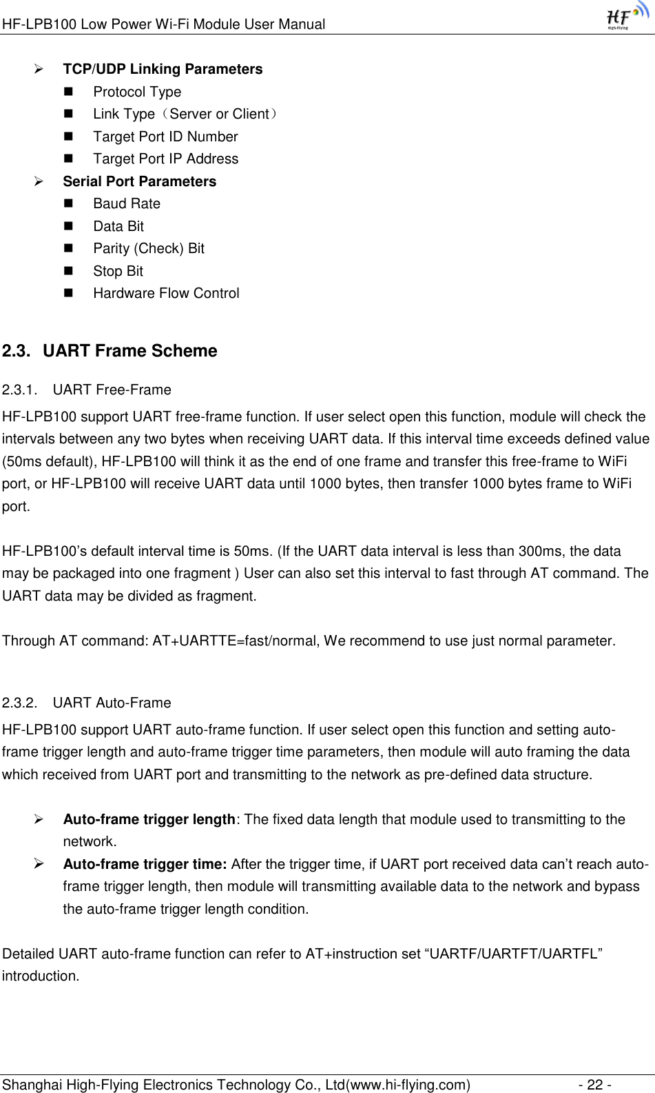 HF-LPB100 Low Power Wi-Fi Module User Manual Shanghai High-Flying Electronics Technology Co., Ltd(www.hi-flying.com)  - 22 -  TCP/UDP Linking Parameters  Protocol Type  Link Type（Server or Client）  Target Port ID Number  Target Port IP Address  Serial Port Parameters  Baud Rate  Data Bit  Parity (Check) Bit  Stop Bit  Hardware Flow Control 2.3. UART Frame Scheme 2.3.1. UART Free-Frame HF-LPB100 support UART free-frame function. If user select open this function, module will check the intervals between any two bytes when receiving UART data. If this interval time exceeds defined value (50ms default), HF-LPB100 will think it as the end of one frame and transfer this free-frame to WiFi port, or HF-LPB100 will receive UART data until 1000 bytes, then transfer 1000 bytes frame to WiFi port.  HF-LPB100‟s default interval time is 50ms. (If the UART data interval is less than 300ms, the data may be packaged into one fragment ) User can also set this interval to fast through AT command. The UART data may be divided as fragment.  Through AT command: AT+UARTTE=fast/normal, We recommend to use just normal parameter.   2.3.2. UART Auto-Frame  HF-LPB100 support UART auto-frame function. If user select open this function and setting auto-frame trigger length and auto-frame trigger time parameters, then module will auto framing the data which received from UART port and transmitting to the network as pre-defined data structure.   Auto-frame trigger length: The fixed data length that module used to transmitting to the network.  Auto-frame trigger time: After the trigger time, if UART port received data can‟t reach auto-frame trigger length, then module will transmitting available data to the network and bypass the auto-frame trigger length condition.  Detailed UART auto-frame function can refer to AT+instruction set “UARTF/UARTFT/UARTFL” introduction.  