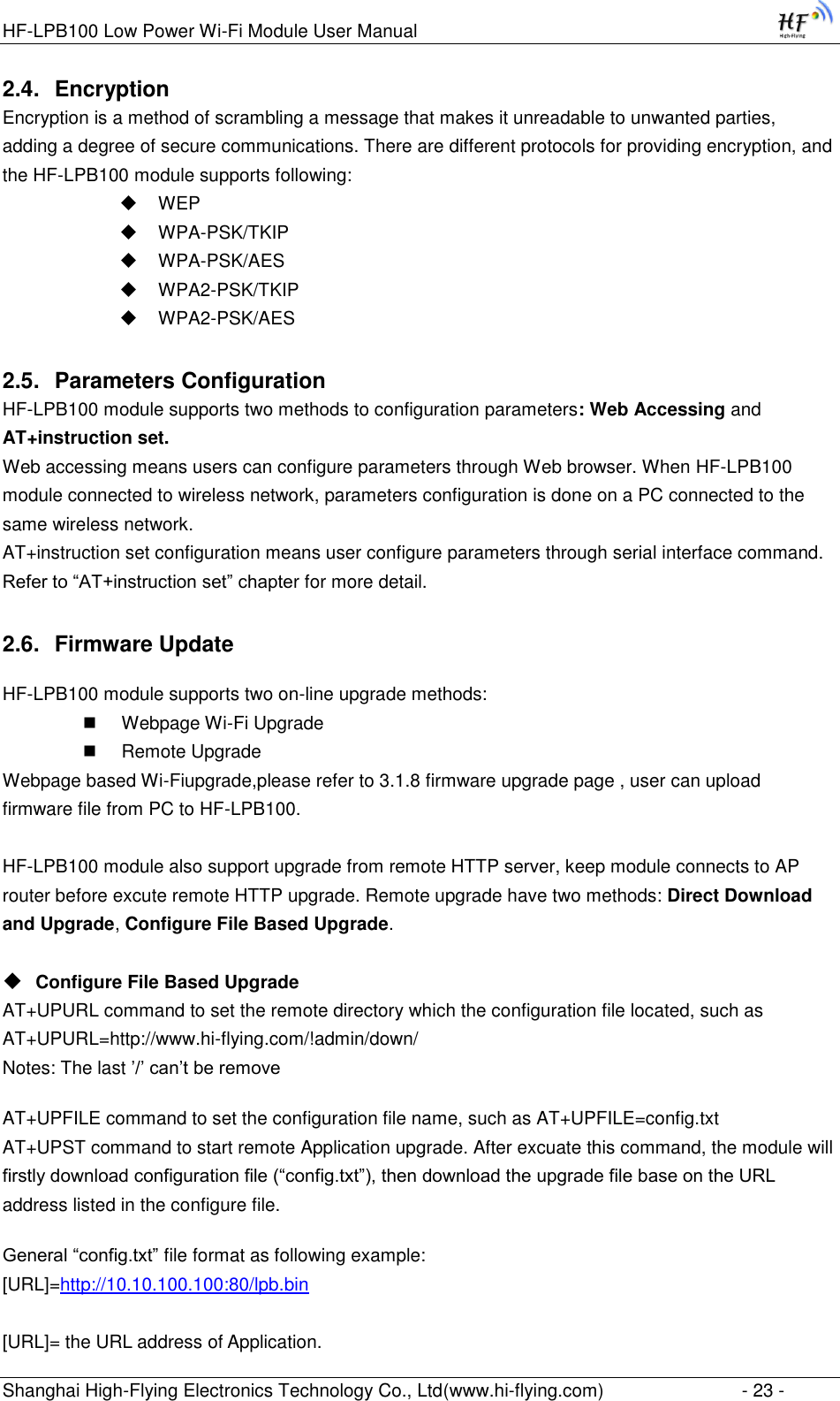 HF-LPB100 Low Power Wi-Fi Module User Manual Shanghai High-Flying Electronics Technology Co., Ltd(www.hi-flying.com)  - 23 - 2.4. Encryption Encryption is a method of scrambling a message that makes it unreadable to unwanted parties, adding a degree of secure communications. There are different protocols for providing encryption, and the HF-LPB100 module supports following:  WEP  WPA-PSK/TKIP  WPA-PSK/AES  WPA2-PSK/TKIP  WPA2-PSK/AES 2.5. Parameters Configuration HF-LPB100 module supports two methods to configuration parameters: Web Accessing and AT+instruction set. Web accessing means users can configure parameters through Web browser. When HF-LPB100 module connected to wireless network, parameters configuration is done on a PC connected to the same wireless network.  AT+instruction set configuration means user configure parameters through serial interface command. Refer to “AT+instruction set” chapter for more detail. 2.6. Firmware Update HF-LPB100 module supports two on-line upgrade methods:  Webpage Wi-Fi Upgrade  Remote Upgrade Webpage based Wi-Fiupgrade,please refer to 3.1.8 firmware upgrade page , user can upload firmware file from PC to HF-LPB100.  HF-LPB100 module also support upgrade from remote HTTP server, keep module connects to AP router before excute remote HTTP upgrade. Remote upgrade have two methods: Direct Download and Upgrade, Configure File Based Upgrade.   Configure File Based Upgrade AT+UPURL command to set the remote directory which the configuration file located, such as AT+UPURL=http://www.hi-flying.com/!admin/down/ Notes: The last ‟/‟ can‟t be remove AT+UPFILE command to set the configuration file name, such as AT+UPFILE=config.txt AT+UPST command to start remote Application upgrade. After excuate this command, the module will firstly download configuration file (“config.txt”), then download the upgrade file base on the URL address listed in the configure file.  General “config.txt” file format as following example:                                                                                                                                               [URL]=http://10.10.100.100:80/lpb.bin  [URL]= the URL address of Application. 