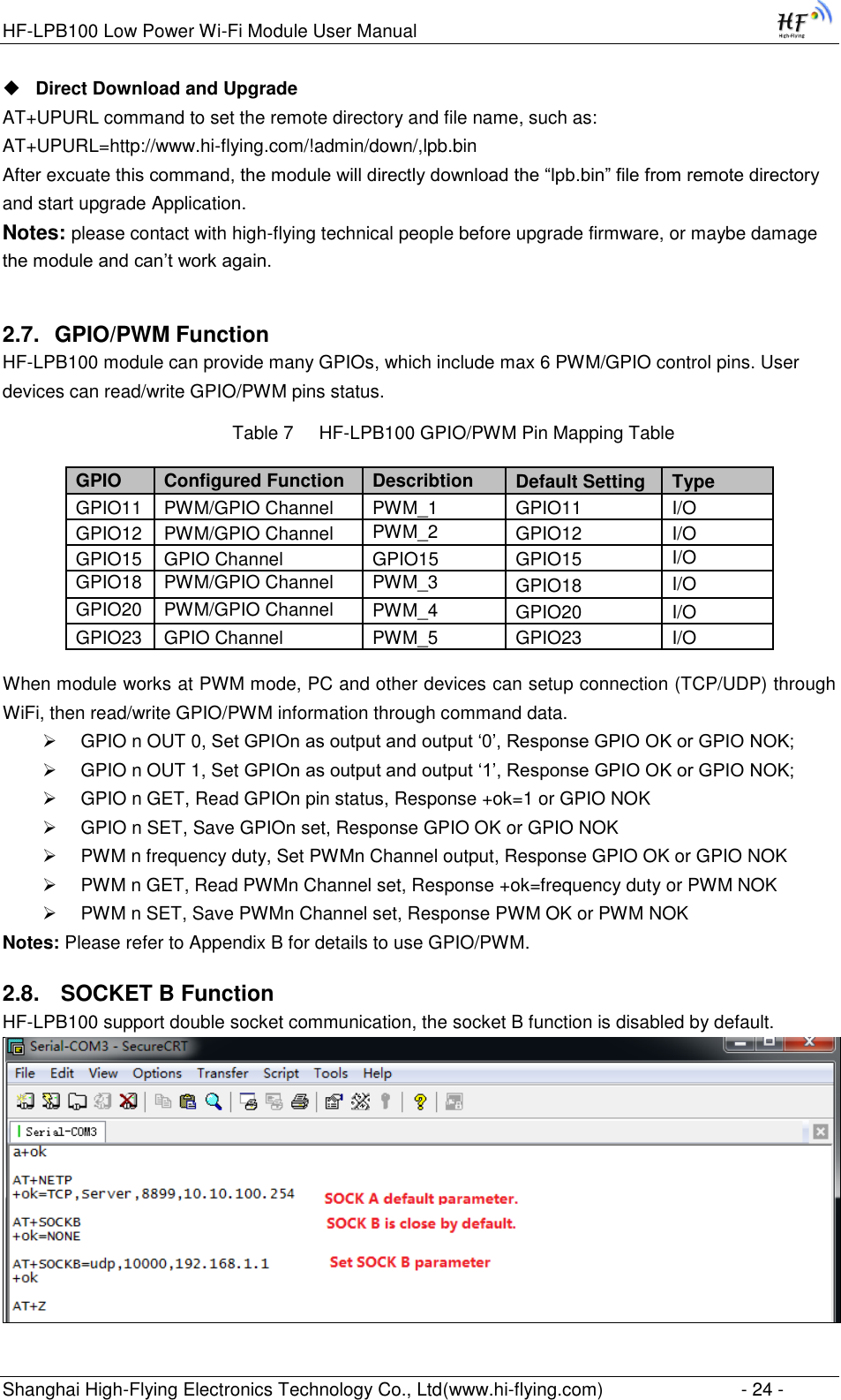 HF-LPB100 Low Power Wi-Fi Module User Manual Shanghai High-Flying Electronics Technology Co., Ltd(www.hi-flying.com)  - 24 -  Direct Download and Upgrade AT+UPURL command to set the remote directory and file name, such as: AT+UPURL=http://www.hi-flying.com/!admin/down/,lpb.bin After excuate this command, the module will directly download the “lpb.bin” file from remote directory and start upgrade Application. Notes: please contact with high-flying technical people before upgrade firmware, or maybe damage the module and can‟t work again. 2.7. GPIO/PWM Function HF-LPB100 module can provide many GPIOs, which include max 6 PWM/GPIO control pins. User devices can read/write GPIO/PWM pins status. Table 7     HF-LPB100 GPIO/PWM Pin Mapping Table       When module works at PWM mode, PC and other devices can setup connection (TCP/UDP) through WiFi, then read/write GPIO/PWM information through command data.  GPIO n OUT 0, Set GPIOn as output and output „0‟, Response GPIO OK or GPIO NOK;  GPIO n OUT 1, Set GPIOn as output and output „1‟, Response GPIO OK or GPIO NOK;  GPIO n GET, Read GPIOn pin status, Response +ok=1 or GPIO NOK  GPIO n SET, Save GPIOn set, Response GPIO OK or GPIO NOK  PWM n frequency duty, Set PWMn Channel output, Response GPIO OK or GPIO NOK  PWM n GET, Read PWMn Channel set, Response +ok=frequency duty or PWM NOK  PWM n SET, Save PWMn Channel set, Response PWM OK or PWM NOK Notes: Please refer to Appendix B for details to use GPIO/PWM. 2.8.  SOCKET B Function HF-LPB100 support double socket communication, the socket B function is disabled by default.  GPIO Configured Function Describtion Default Setting Type GPIO11 PWM/GPIO Channel  PWM_1 GPIO11 I/O  GPIO12 PWM/GPIO Channel PWM_2 GPIO12 I/O GPIO15 GPIO Channel  GPIO15 GPIO15 I/O GPIO18 PWM/GPIO Channel PWM_3 GPIO18 I/O GPIO20 PWM/GPIO Channel PWM_4 GPIO20 I/O GPIO23 GPIO Channel PWM_5 GPIO23 I/O 