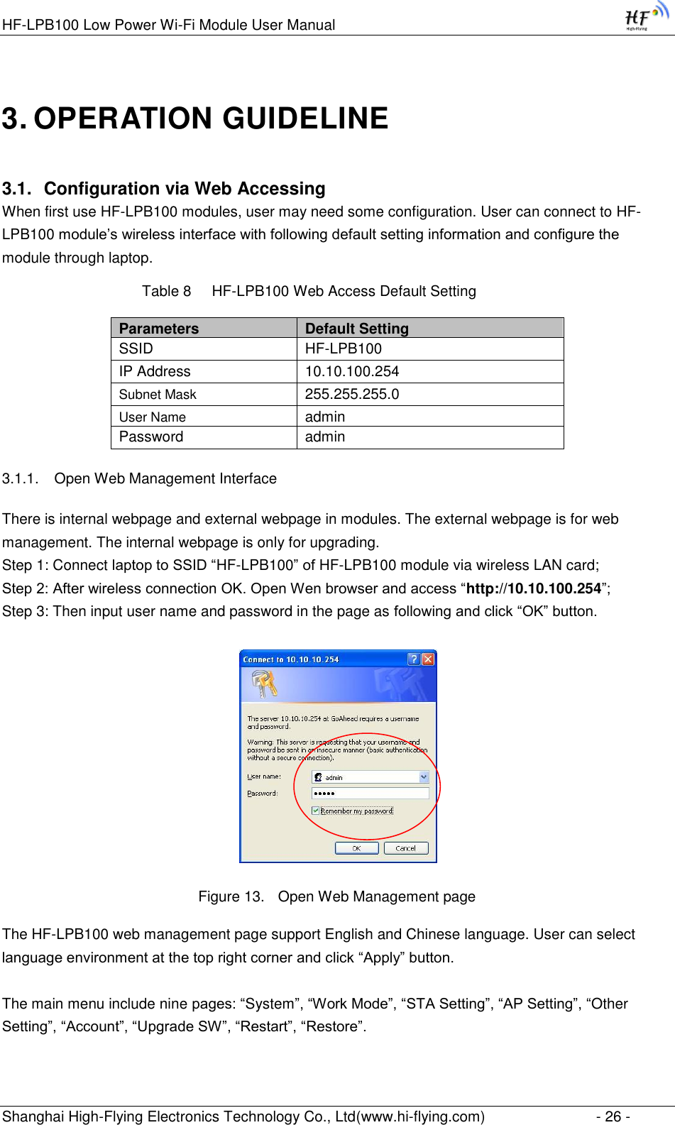 HF-LPB100 Low Power Wi-Fi Module User Manual Shanghai High-Flying Electronics Technology Co., Ltd(www.hi-flying.com)  - 26 - 3. OPERATION GUIDELINE 3.1. Configuration via Web Accessing When first use HF-LPB100 modules, user may need some configuration. User can connect to HF-LPB100 module‟s wireless interface with following default setting information and configure the module through laptop.           Table 8     HF-LPB100 Web Access Default Setting Parameters Default Setting SSID HF-LPB100 IP Address 10.10.100.254 Subnet Mask 255.255.255.0 User Name admin Password admin 3.1.1. Open Web Management Interface There is internal webpage and external webpage in modules. The external webpage is for web management. The internal webpage is only for upgrading. Step 1: Connect laptop to SSID “HF-LPB100” of HF-LPB100 module via wireless LAN card; Step 2: After wireless connection OK. Open Wen browser and access “http://10.10.100.254”; Step 3: Then input user name and password in the page as following and click “OK” button.  Figure 13. Open Web Management page The HF-LPB100 web management page support English and Chinese language. User can select language environment at the top right corner and click “Apply” button.  The main menu include nine pages: “System”, “Work Mode”, “STA Setting”, “AP Setting”, “Other Setting”, “Account”, “Upgrade SW”, “Restart”, “Restore”. 