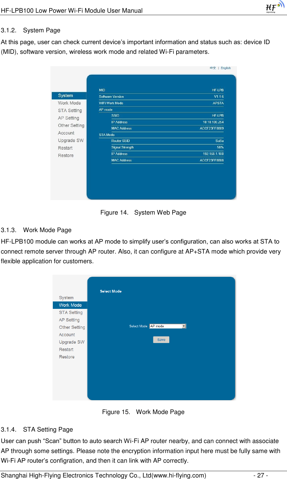 HF-LPB100 Low Power Wi-Fi Module User Manual Shanghai High-Flying Electronics Technology Co., Ltd(www.hi-flying.com)  - 27 - 3.1.2. System Page At this page, user can check current device‟s important information and status such as: device ID (MID), software version, wireless work mode and related Wi-Fi parameters.  Figure 14. System Web Page 3.1.3. Work Mode Page HF-LPB100 module can works at AP mode to simplify user‟s configuration, can also works at STA to connect remote server through AP router. Also, it can configure at AP+STA mode which provide very flexible application for customers.    Figure 15. Work Mode Page 3.1.4. STA Setting Page User can push “Scan” button to auto search Wi-Fi AP router nearby, and can connect with associate AP through some settings. Please note the encryption information input here must be fully same with Wi-Fi AP router‟s configration, and then it can link with AP correctly. 