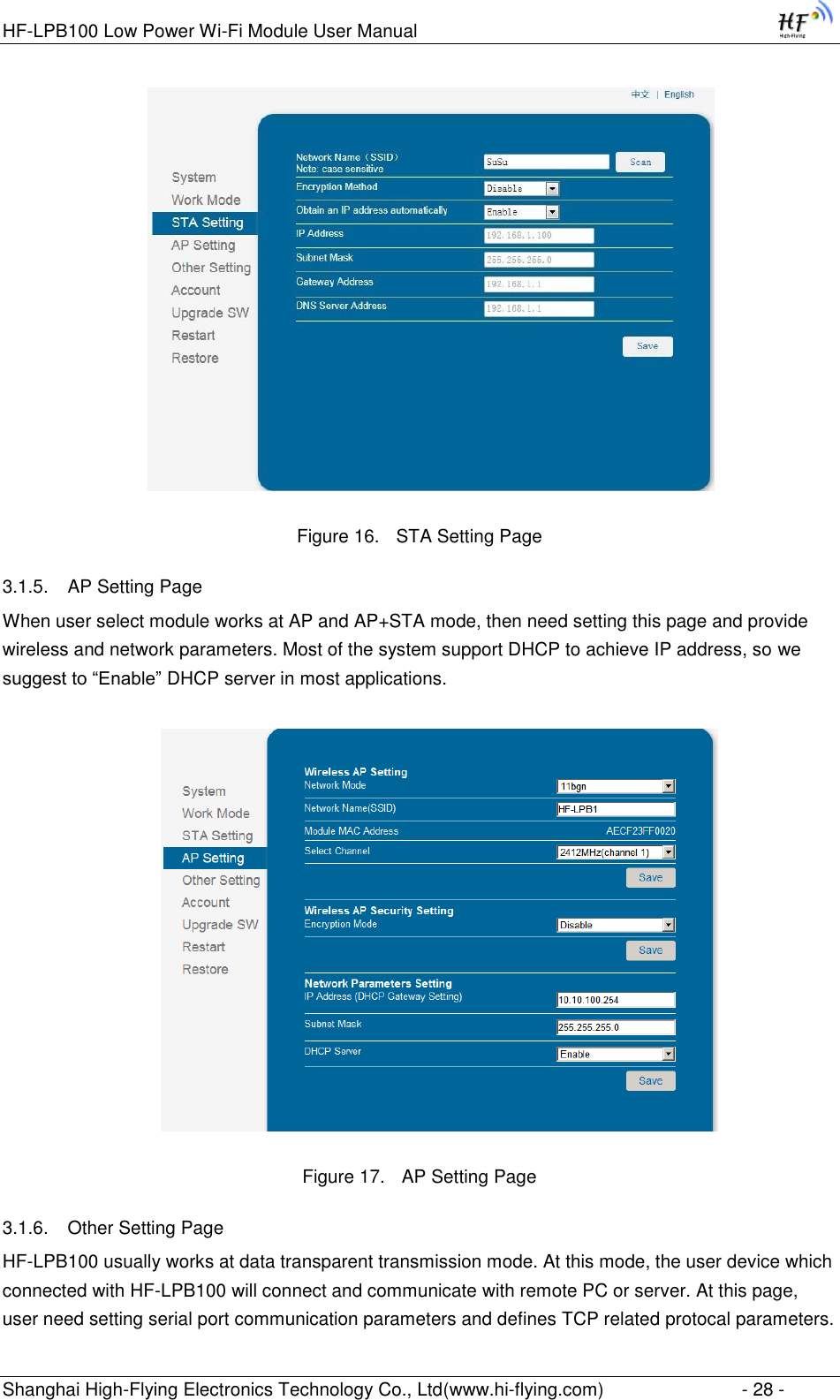 HF-LPB100 Low Power Wi-Fi Module User Manual Shanghai High-Flying Electronics Technology Co., Ltd(www.hi-flying.com)  - 28 -                               Figure 16. STA Setting Page 3.1.5. AP Setting Page When user select module works at AP and AP+STA mode, then need setting this page and provide wireless and network parameters. Most of the system support DHCP to achieve IP address, so we suggest to “Enable” DHCP server in most applications.  Figure 17. AP Setting Page 3.1.6. Other Setting Page HF-LPB100 usually works at data transparent transmission mode. At this mode, the user device which connected with HF-LPB100 will connect and communicate with remote PC or server. At this page, user need setting serial port communication parameters and defines TCP related protocal parameters. 