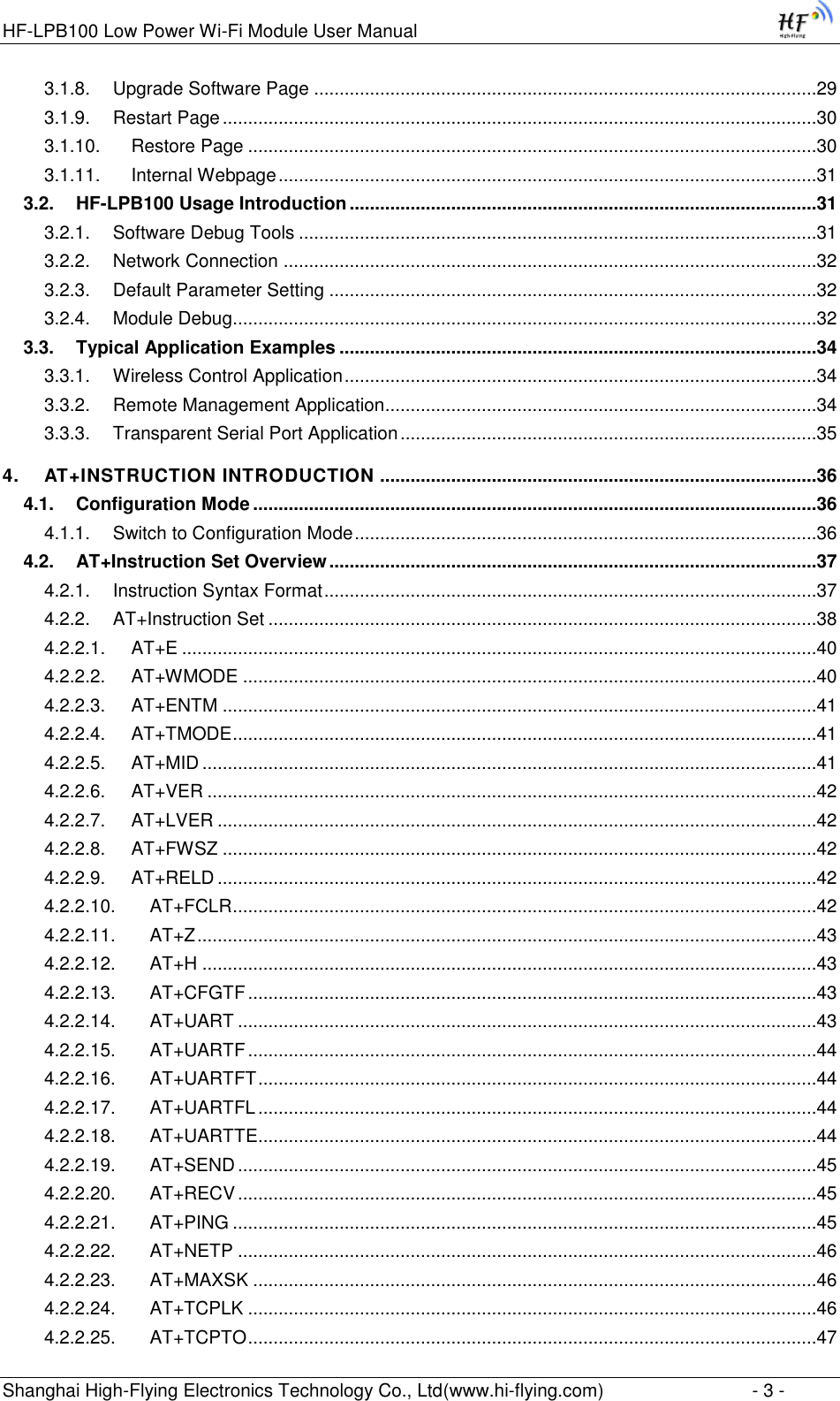 HF-LPB100 Low Power Wi-Fi Module User Manual Shanghai High-Flying Electronics Technology Co., Ltd(www.hi-flying.com)  - 3 - 3.1.8. Upgrade Software Page ...................................................................................................29 3.1.9. Restart Page .....................................................................................................................30 3.1.10. Restore Page ................................................................................................................30 3.1.11. Internal Webpage ..........................................................................................................31 3.2. HF-LPB100 Usage Introduction ............................................................................................31 3.2.1. Software Debug Tools ......................................................................................................31 3.2.2. Network Connection .........................................................................................................32 3.2.3. Default Parameter Setting ................................................................................................32 3.2.4. Module Debug...................................................................................................................32 3.3. Typical Application Examples ..............................................................................................34 3.3.1. Wireless Control Application .............................................................................................34 3.3.2. Remote Management Application.....................................................................................34 3.3.3. Transparent Serial Port Application ..................................................................................35 4. AT+INSTRUCTION INTRODUCTION ......................................................................................36 4.1. Configuration Mode ...............................................................................................................36 4.1.1. Switch to Configuration Mode ...........................................................................................36 4.2. AT+Instruction Set Overview ................................................................................................37 4.2.1. Instruction Syntax Format .................................................................................................37 4.2.2. AT+Instruction Set ............................................................................................................38 4.2.2.1. AT+E .............................................................................................................................40 4.2.2.2. AT+WMODE .................................................................................................................40 4.2.2.3. AT+ENTM .....................................................................................................................41 4.2.2.4. AT+TMODE ...................................................................................................................41 4.2.2.5. AT+MID .........................................................................................................................41 4.2.2.6. AT+VER ........................................................................................................................42 4.2.2.7. AT+LVER ......................................................................................................................42 4.2.2.8. AT+FWSZ .....................................................................................................................42 4.2.2.9. AT+RELD ......................................................................................................................42 4.2.2.10. AT+FCLR ...................................................................................................................42 4.2.2.11. AT+Z ..........................................................................................................................43 4.2.2.12. AT+H .........................................................................................................................43 4.2.2.13. AT+CFGTF ................................................................................................................43 4.2.2.14. AT+UART ..................................................................................................................43 4.2.2.15. AT+UARTF ................................................................................................................44 4.2.2.16. AT+UARTFT ..............................................................................................................44 4.2.2.17. AT+UARTFL ..............................................................................................................44 4.2.2.18. AT+UARTTE ..............................................................................................................44 4.2.2.19. AT+SEND ..................................................................................................................45 4.2.2.20. AT+RECV ..................................................................................................................45 4.2.2.21. AT+PING ...................................................................................................................45 4.2.2.22. AT+NETP ..................................................................................................................46 4.2.2.23. AT+MAXSK ...............................................................................................................46 4.2.2.24. AT+TCPLK ................................................................................................................46 4.2.2.25. AT+TCPTO ................................................................................................................47 