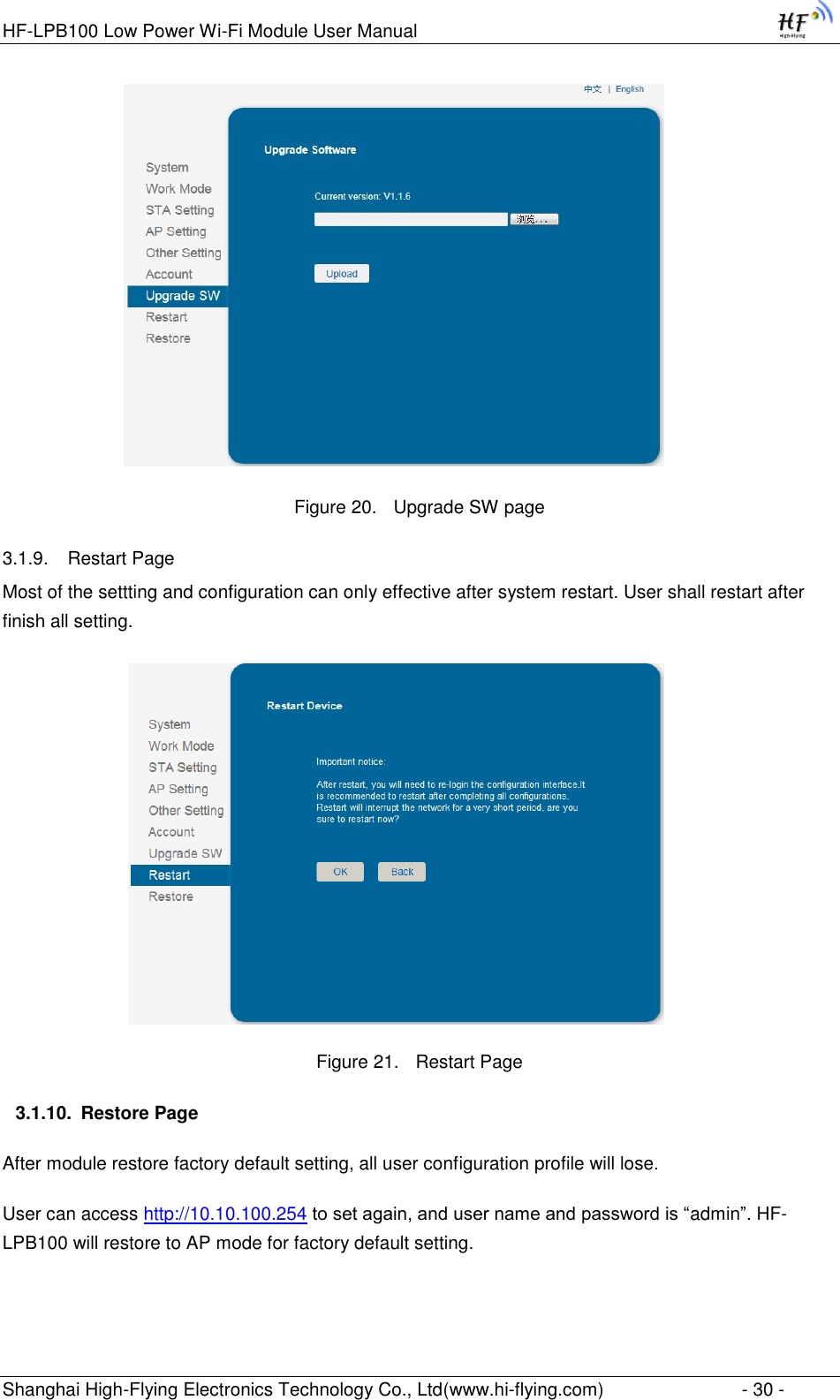 HF-LPB100 Low Power Wi-Fi Module User Manual Shanghai High-Flying Electronics Technology Co., Ltd(www.hi-flying.com)  - 30 -                   Figure 20. Upgrade SW page 3.1.9. Restart Page Most of the settting and configuration can only effective after system restart. User shall restart after finish all setting.                    Figure 21. Restart Page 3.1.10. Restore Page After module restore factory default setting, all user configuration profile will lose. User can access http://10.10.100.254 to set again, and user name and password is “admin”. HF-LPB100 will restore to AP mode for factory default setting. 