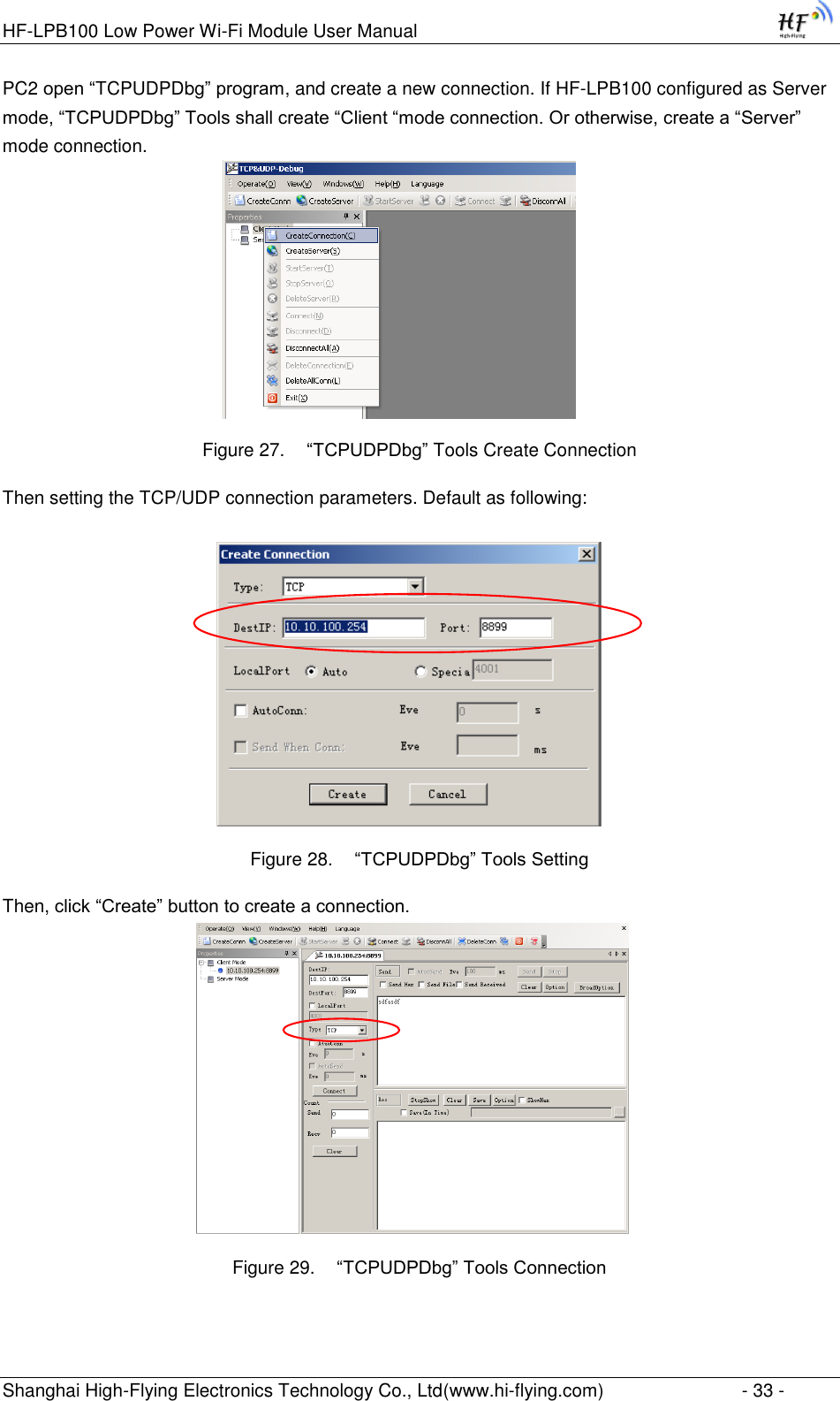 HF-LPB100 Low Power Wi-Fi Module User Manual Shanghai High-Flying Electronics Technology Co., Ltd(www.hi-flying.com)  - 33 - PC2 open “TCPUDPDbg” program, and create a new connection. If HF-LPB100 configured as Server mode, “TCPUDPDbg” Tools shall create “Client “mode connection. Or otherwise, create a “Server” mode connection.    Figure 27.  “TCPUDPDbg” Tools Create Connection Then setting the TCP/UDP connection parameters. Default as following:   Figure 28.  “TCPUDPDbg” Tools Setting Then, click “Create” button to create a connection.                              Figure 29.  “TCPUDPDbg” Tools Connection 