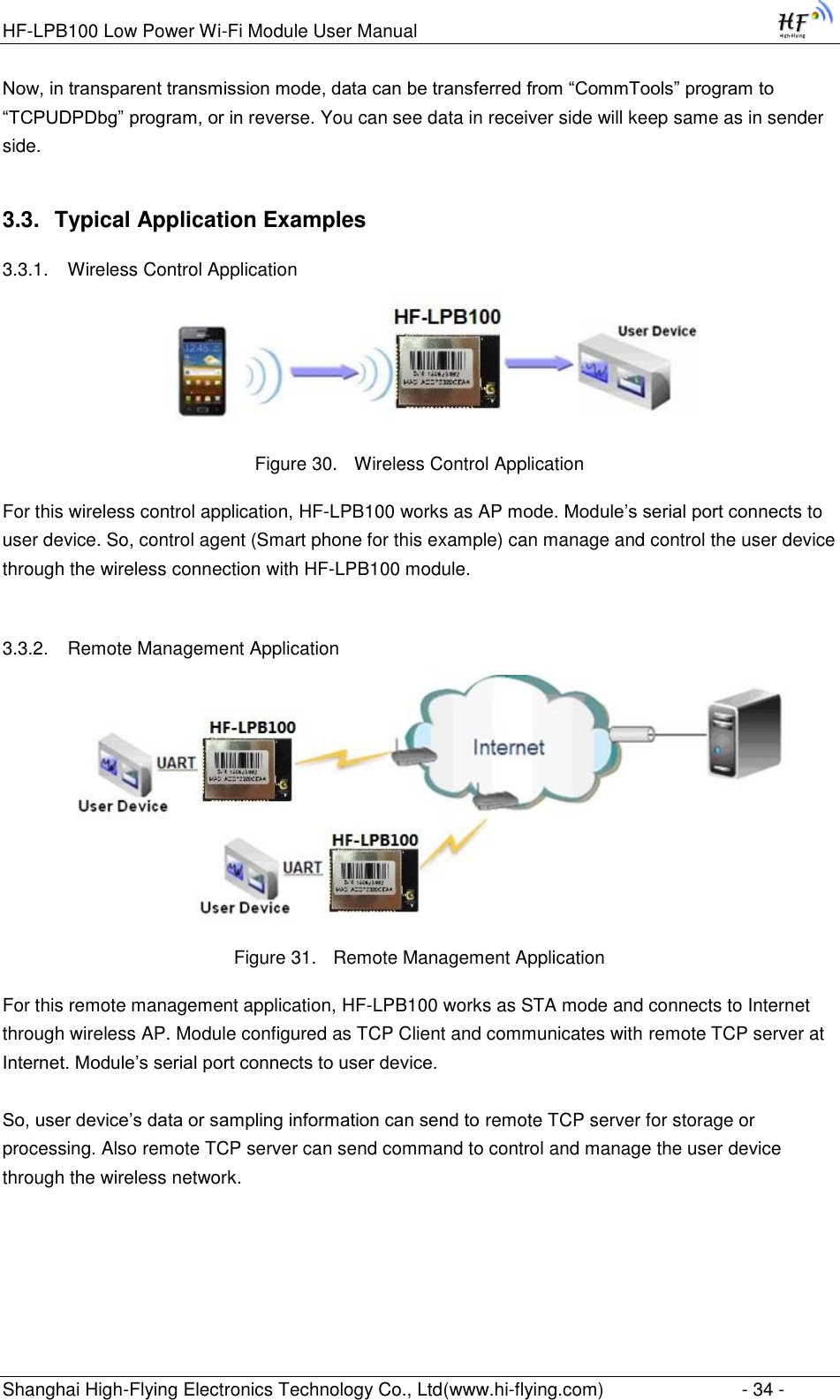 HF-LPB100 Low Power Wi-Fi Module User Manual Shanghai High-Flying Electronics Technology Co., Ltd(www.hi-flying.com)  - 34 - Now, in transparent transmission mode, data can be transferred from “CommTools” program to “TCPUDPDbg” program, or in reverse. You can see data in receiver side will keep same as in sender side. 3.3. Typical Application Examples 3.3.1. Wireless Control Application     Figure 30. Wireless Control Application For this wireless control application, HF-LPB100 works as AP mode. Module‟s serial port connects to user device. So, control agent (Smart phone for this example) can manage and control the user device through the wireless connection with HF-LPB100 module.  3.3.2. Remote Management Application  Figure 31. Remote Management Application For this remote management application, HF-LPB100 works as STA mode and connects to Internet through wireless AP. Module configured as TCP Client and communicates with remote TCP server at Internet. Module‟s serial port connects to user device.   So, user device‟s data or sampling information can send to remote TCP server for storage or processing. Also remote TCP server can send command to control and manage the user device through the wireless network.  