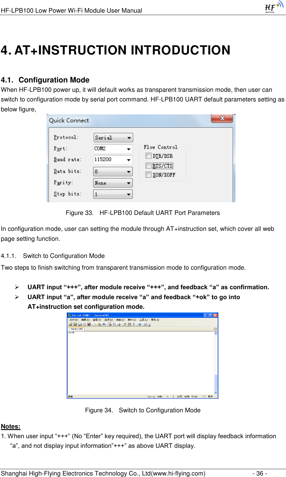 HF-LPB100 Low Power Wi-Fi Module User Manual Shanghai High-Flying Electronics Technology Co., Ltd(www.hi-flying.com)  - 36 - 4. AT+INSTRUCTION INTRODUCTION 4.1. Configuration Mode When HF-LPB100 power up, it will default works as transparent transmission mode, then user can switch to configuration mode by serial port command. HF-LPB100 UART default parameters setting as below figure,                                Figure 33. HF-LPB100 Default UART Port Parameters In configuration mode, user can setting the module through AT+instruction set, which cover all web page setting function. 4.1.1. Switch to Configuration Mode Two steps to finish switching from transparent transmission mode to configuration mode.   UART input “+++”, after module receive “+++”, and feedback “a” as confirmation.  UART input “a”, after module receive “a” and feedback “+ok” to go into AT+instruction set configuration mode.  Figure 34. Switch to Configuration Mode Notes: 1. When user input “+++” (No “Enter” key required), the UART port will display feedback information “a”, and not display input information”+++” as above UART display. 