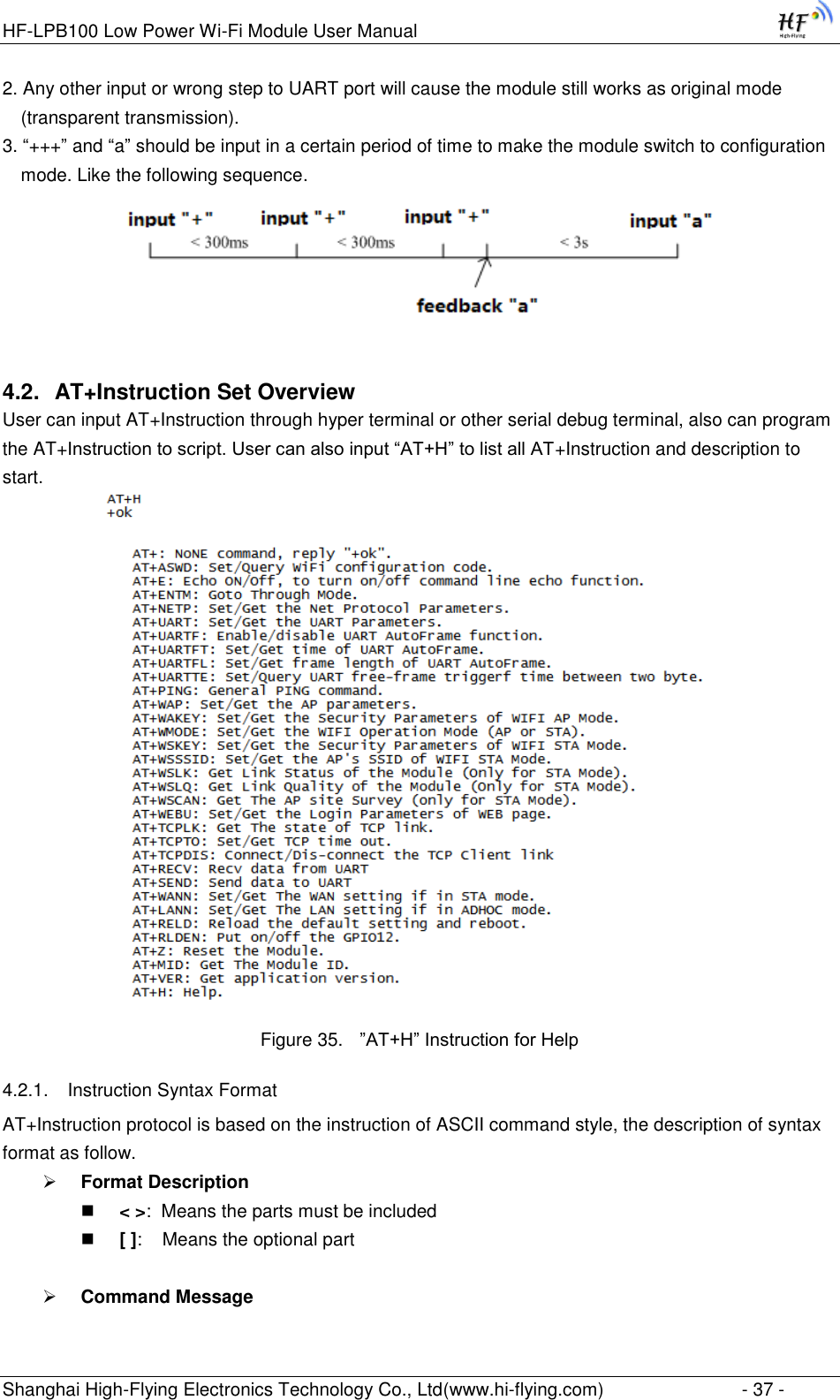 HF-LPB100 Low Power Wi-Fi Module User Manual Shanghai High-Flying Electronics Technology Co., Ltd(www.hi-flying.com)  - 37 - 2. Any other input or wrong step to UART port will cause the module still works as original mode (transparent transmission). 3. “+++” and “a” should be input in a certain period of time to make the module switch to configuration mode. Like the following sequence.  4.2. AT+Instruction Set Overview  User can input AT+Instruction through hyper terminal or other serial debug terminal, also can program the AT+Instruction to script. User can also input “AT+H” to list all AT+Instruction and description to start.           Figure 35. ”AT+H” Instruction for Help 4.2.1. Instruction Syntax Format AT+Instruction protocol is based on the instruction of ASCII command style, the description of syntax format as follow.  Format Description  &lt; &gt;:  Means the parts must be included  [ ]:    Means the optional part   Command Message  