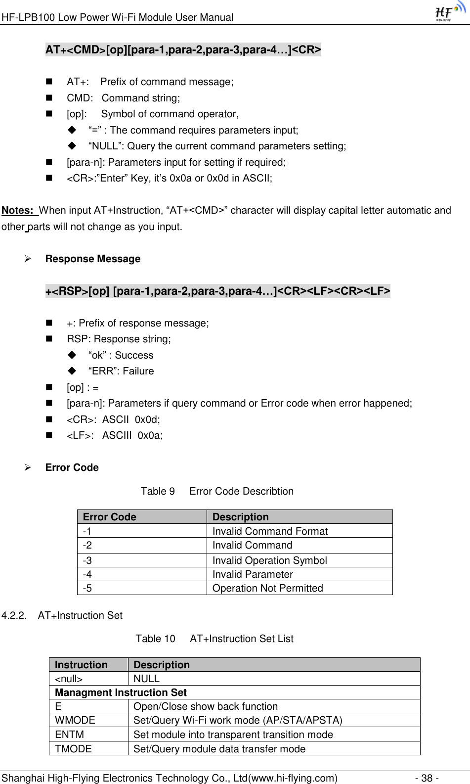 HF-LPB100 Low Power Wi-Fi Module User Manual Shanghai High-Flying Electronics Technology Co., Ltd(www.hi-flying.com)  - 38 - AT+&lt;CMD&gt;[op][para-1,para-2,para-3,para-4…]&lt;CR&gt;   AT+:    Prefix of command message;  CMD:   Command string;  [op]:     Symbol of command operator,  “=” : The command requires parameters input;  “NULL”: Query the current command parameters setting;  [para-n]: Parameters input for setting if required;  &lt;CR&gt;:”Enter” Key, it‟s 0x0a or 0x0d in ASCII;  Notes:  When input AT+Instruction, “AT+&lt;CMD&gt;” character will display capital letter automatic and other parts will not change as you input.   Response Message  +&lt;RSP&gt;[op] [para-1,para-2,para-3,para-4…]&lt;CR&gt;&lt;LF&gt;&lt;CR&gt;&lt;LF&gt;   +: Prefix of response message;  RSP: Response string;  “ok” : Success  “ERR”: Failure  [op] : =  [para-n]: Parameters if query command or Error code when error happened;  &lt;CR&gt;:  ASCII  0x0d;  &lt;LF&gt;:   ASCIII  0x0a;   Error Code Table 9     Error Code Describtion Error Code Description -1 Invalid Command Format -2 Invalid Command -3 Invalid Operation Symbol -4 Invalid Parameter -5 Operation Not Permitted 4.2.2. AT+Instruction Set Table 10     AT+Instruction Set List Instruction Description &lt;null&gt; NULL Managment Instruction Set E Open/Close show back function WMODE Set/Query Wi-Fi work mode (AP/STA/APSTA) ENTM Set module into transparent transition mode TMODE Set/Query module data transfer mode 