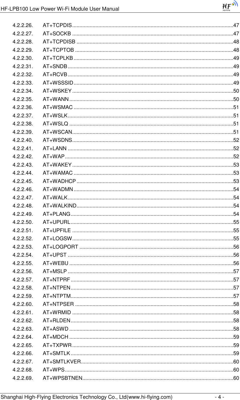 HF-LPB100 Low Power Wi-Fi Module User Manual Shanghai High-Flying Electronics Technology Co., Ltd(www.hi-flying.com)  - 4 - 4.2.2.26. AT+TCPDIS ...............................................................................................................47 4.2.2.27. AT+SOCKB ...............................................................................................................47 4.2.2.28. AT+TCPDISB ............................................................................................................48 4.2.2.29. AT+TCPTOB .............................................................................................................48 4.2.2.30. AT+TCPLKB ..............................................................................................................49 4.2.2.31. AT+SNDB ..................................................................................................................49 4.2.2.32. AT+RCVB ..................................................................................................................49 4.2.2.33. AT+WSSSID ..............................................................................................................49 4.2.2.34. AT+WSKEY ...............................................................................................................50 4.2.2.35. AT+WANN .................................................................................................................50 4.2.2.36. AT+WSMAC ..............................................................................................................51 4.2.2.37. AT+WSLK ..................................................................................................................51 4.2.2.38. AT+WSLQ .................................................................................................................51 4.2.2.39. AT+WSCAN ...............................................................................................................51 4.2.2.40. AT+WSDNS ...............................................................................................................52 4.2.2.41. AT+LANN ..................................................................................................................52 4.2.2.42. AT+WAP ....................................................................................................................52 4.2.2.43. AT+WAKEY ...............................................................................................................53 4.2.2.44. AT+WAMAC ..............................................................................................................53 4.2.2.45. AT+WADHCP ............................................................................................................53 4.2.2.46. AT+WADMN ..............................................................................................................54 4.2.2.47. AT+WALK ..................................................................................................................54 4.2.2.48. AT+WALKIND ............................................................................................................54 4.2.2.49. AT+PLANG ................................................................................................................54 4.2.2.50. AT+UPURL ................................................................................................................55 4.2.2.51. AT+UPFILE ...............................................................................................................55 4.2.2.52. AT+LOGSW ...............................................................................................................55 4.2.2.53. AT+LOGPORT ..........................................................................................................56 4.2.2.54. AT+UPST ..................................................................................................................56 4.2.2.55. AT+WEBU .................................................................................................................56 4.2.2.56. AT+MSLP ..................................................................................................................57 4.2.2.57. AT+NTPRF ................................................................................................................57 4.2.2.58. AT+NTPEN ................................................................................................................57 4.2.2.59. AT+NTPTM ................................................................................................................57 4.2.2.60. AT+NTPSER .............................................................................................................58 4.2.2.61. AT+WRMID ...............................................................................................................58 4.2.2.62. AT+RLDEN ................................................................................................................58 4.2.2.63. AT+ASWD .................................................................................................................58 4.2.2.64. AT+MDCH .................................................................................................................59 4.2.2.65. AT+TXPWR ...............................................................................................................59 4.2.2.66. AT+SMTLK ................................................................................................................59 4.2.2.67. AT+SMTLKVER .........................................................................................................60 4.2.2.68. AT+WPS ....................................................................................................................60 4.2.2.69. AT+WPSBTNEN ........................................................................................................60 