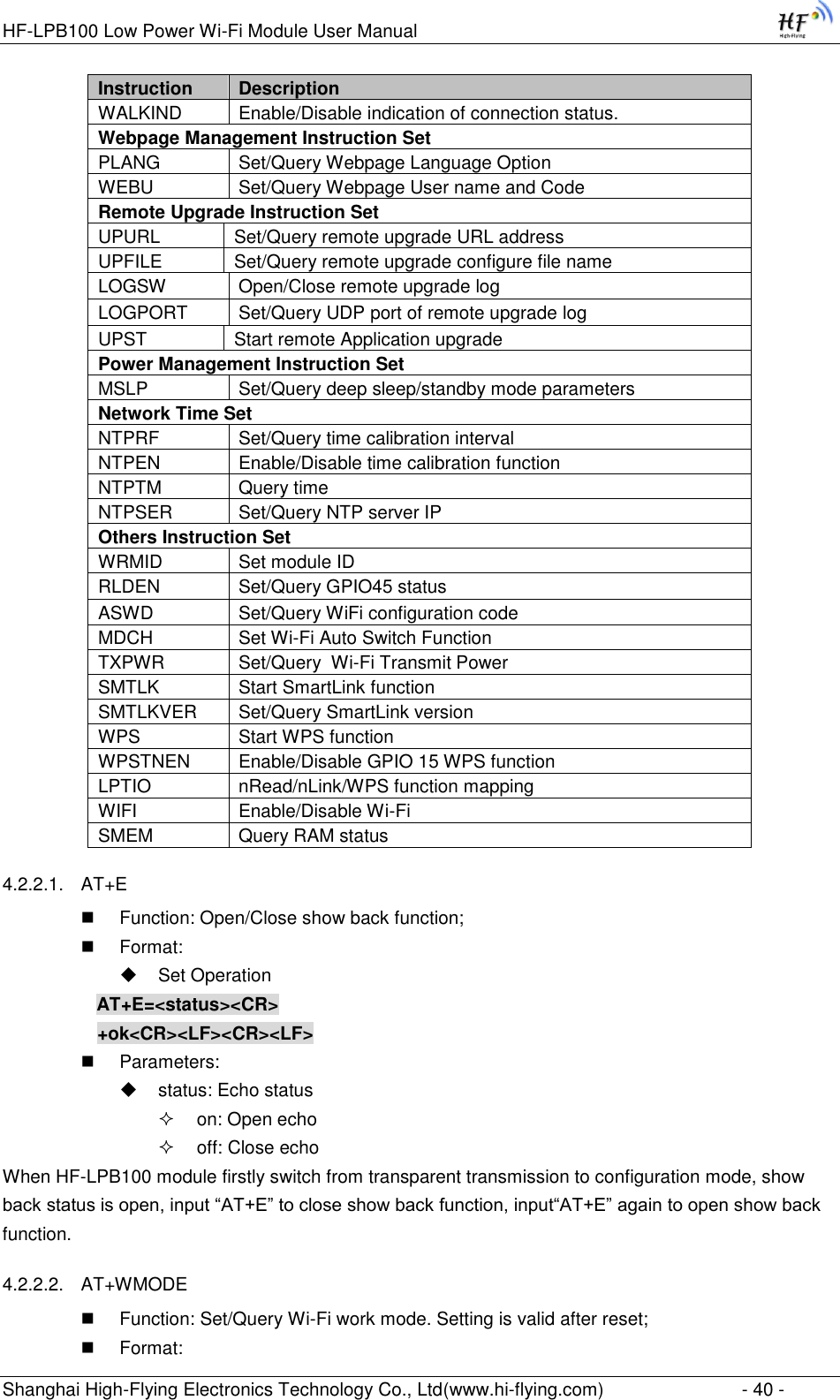 HF-LPB100 Low Power Wi-Fi Module User Manual Shanghai High-Flying Electronics Technology Co., Ltd(www.hi-flying.com)  - 40 - Instruction Description WALKIND Enable/Disable indication of connection status. Webpage Management Instruction Set PLANG Set/Query Webpage Language Option WEBU Set/Query Webpage User name and Code Remote Upgrade Instruction Set UPURL Set/Query remote upgrade URL address UPFILE Set/Query remote upgrade configure file name LOGSW Open/Close remote upgrade log LOGPORT Set/Query UDP port of remote upgrade log UPST Start remote Application upgrade Power Management Instruction Set MSLP Set/Query deep sleep/standby mode parameters Network Time Set NTPRF Set/Query time calibration interval NTPEN Enable/Disable time calibration function NTPTM Query time NTPSER Set/Query NTP server IP Others Instruction Set WRMID Set module ID RLDEN Set/Query GPIO45 status ASWD Set/Query WiFi configuration code MDCH Set Wi-Fi Auto Switch Function TXPWR Set/Query  Wi-Fi Transmit Power SMTLK Start SmartLink function SMTLKVER Set/Query SmartLink version WPS Start WPS function WPSTNEN Enable/Disable GPIO 15 WPS function LPTIO nRead/nLink/WPS function mapping WIFI Enable/Disable Wi-Fi SMEM Query RAM status 4.2.2.1. AT+E  Function: Open/Close show back function;  Format:  Set Operation AT+E=&lt;status&gt;&lt;CR&gt;      +ok&lt;CR&gt;&lt;LF&gt;&lt;CR&gt;&lt;LF&gt;  Parameters:  status: Echo status  on: Open echo  off: Close echo When HF-LPB100 module firstly switch from transparent transmission to configuration mode, show back status is open, input “AT+E” to close show back function, input“AT+E” again to open show back function. 4.2.2.2. AT+WMODE  Function: Set/Query Wi-Fi work mode. Setting is valid after reset;  Format: 