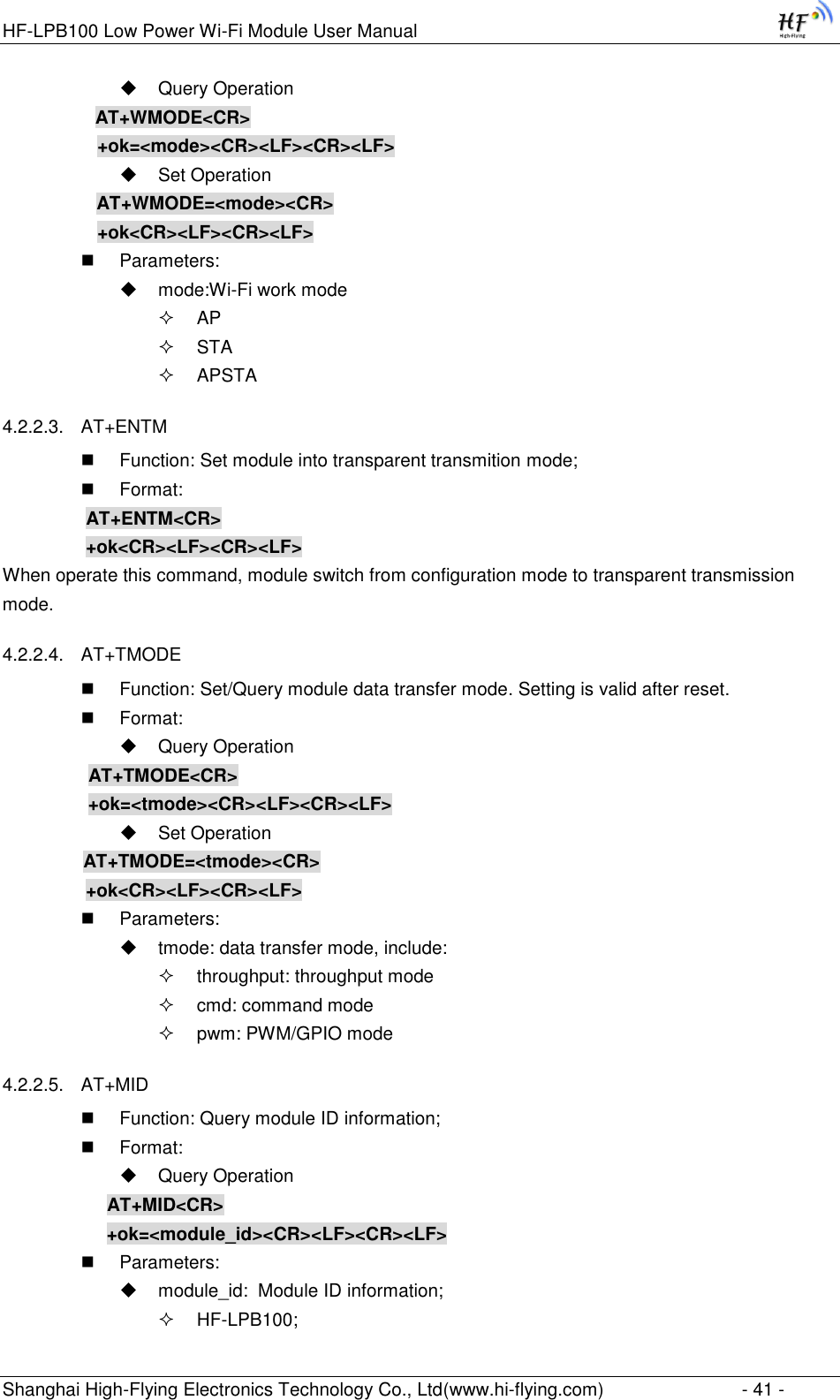 HF-LPB100 Low Power Wi-Fi Module User Manual Shanghai High-Flying Electronics Technology Co., Ltd(www.hi-flying.com)  - 41 -  Query Operation           AT+WMODE&lt;CR&gt;      +ok=&lt;mode&gt;&lt;CR&gt;&lt;LF&gt;&lt;CR&gt;&lt;LF&gt;  Set Operation AT+WMODE=&lt;mode&gt;&lt;CR&gt;      +ok&lt;CR&gt;&lt;LF&gt;&lt;CR&gt;&lt;LF&gt;  Parameters:  mode:Wi-Fi work mode  AP  STA  APSTA 4.2.2.3. AT+ENTM  Function: Set module into transparent transmition mode;  Format:     AT+ENTM&lt;CR&gt;     +ok&lt;CR&gt;&lt;LF&gt;&lt;CR&gt;&lt;LF&gt; When operate this command, module switch from configuration mode to transparent transmission mode. 4.2.2.4. AT+TMODE  Function: Set/Query module data transfer mode. Setting is valid after reset.  Format:  Query Operation           AT+TMODE&lt;CR&gt;          +ok=&lt;tmode&gt;&lt;CR&gt;&lt;LF&gt;&lt;CR&gt;&lt;LF&gt;  Set Operation           AT+TMODE=&lt;tmode&gt;&lt;CR&gt;    +ok&lt;CR&gt;&lt;LF&gt;&lt;CR&gt;&lt;LF&gt;  Parameters:  tmode: data transfer mode, include:  throughput: throughput mode  cmd: command mode  pwm: PWM/GPIO mode 4.2.2.5. AT+MID  Function: Query module ID information;  Format:  Query Operation AT+MID&lt;CR&gt; +ok=&lt;module_id&gt;&lt;CR&gt;&lt;LF&gt;&lt;CR&gt;&lt;LF&gt;  Parameters:  module_id:  Module ID information;  HF-LPB100; 