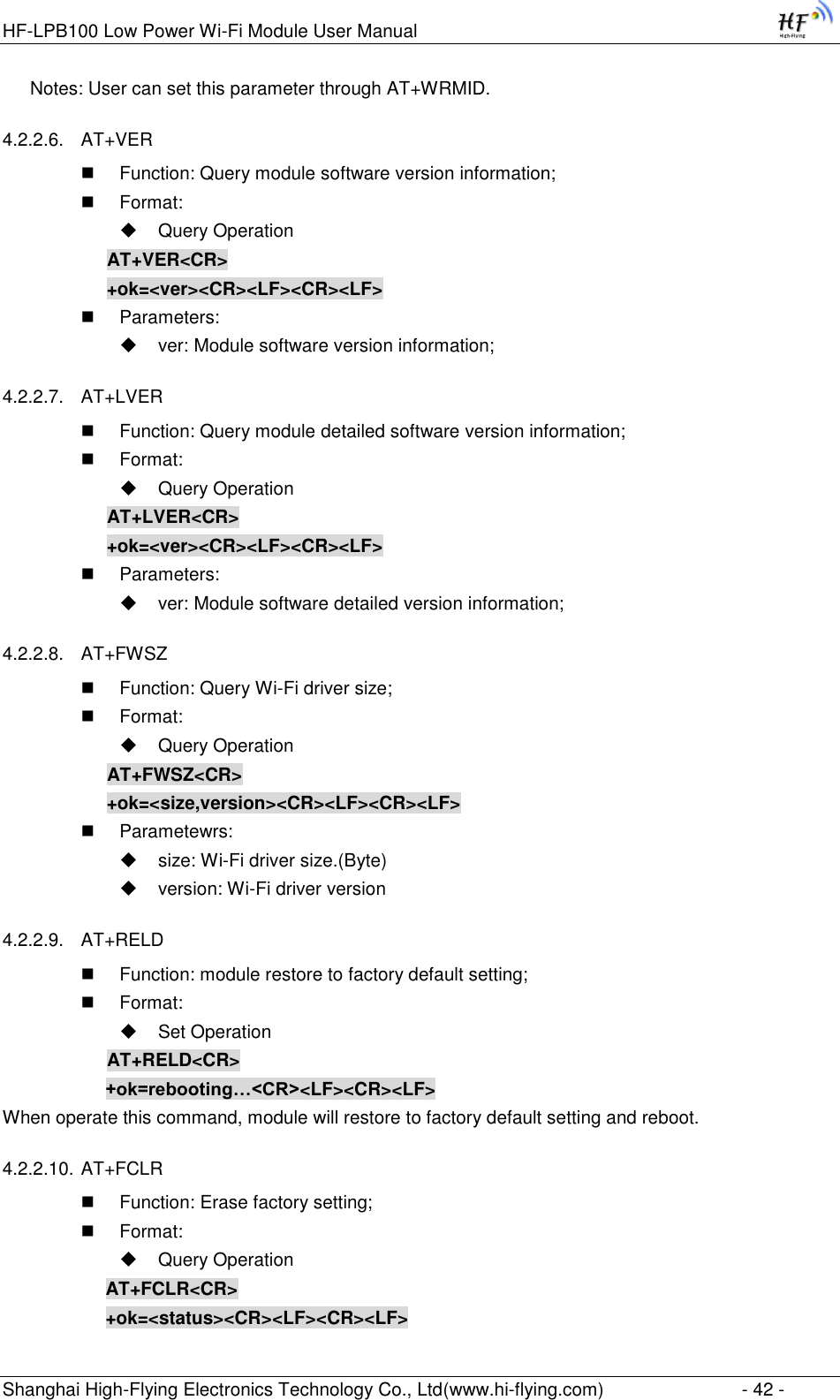 HF-LPB100 Low Power Wi-Fi Module User Manual Shanghai High-Flying Electronics Technology Co., Ltd(www.hi-flying.com)  - 42 - Notes: User can set this parameter through AT+WRMID. 4.2.2.6. AT+VER    Function: Query module software version information;  Format:  Query Operation AT+VER&lt;CR&gt; +ok=&lt;ver&gt;&lt;CR&gt;&lt;LF&gt;&lt;CR&gt;&lt;LF&gt;  Parameters:  ver: Module software version information; 4.2.2.7. AT+LVER   Function: Query module detailed software version information;  Format:  Query Operation AT+LVER&lt;CR&gt; +ok=&lt;ver&gt;&lt;CR&gt;&lt;LF&gt;&lt;CR&gt;&lt;LF&gt;  Parameters:  ver: Module software detailed version information; 4.2.2.8. AT+FWSZ  Function: Query Wi-Fi driver size;  Format:  Query Operation AT+FWSZ&lt;CR&gt; +ok=&lt;size,version&gt;&lt;CR&gt;&lt;LF&gt;&lt;CR&gt;&lt;LF&gt;  Parametewrs:  size: Wi-Fi driver size.(Byte)  version: Wi-Fi driver version 4.2.2.9. AT+RELD  Function: module restore to factory default setting;  Format:  Set Operation AT+RELD&lt;CR&gt; +ok=rebooting…&lt;CR&gt;&lt;LF&gt;&lt;CR&gt;&lt;LF&gt; When operate this command, module will restore to factory default setting and reboot. 4.2.2.10. AT+FCLR  Function: Erase factory setting;  Format:  Query Operation AT+FCLR&lt;CR&gt; +ok=&lt;status&gt;&lt;CR&gt;&lt;LF&gt;&lt;CR&gt;&lt;LF&gt; 