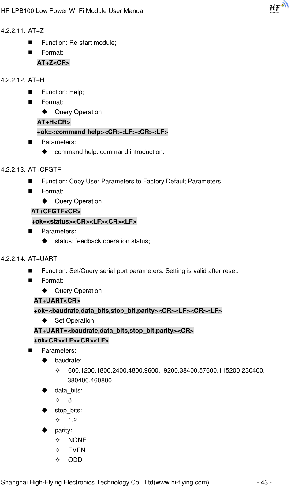 HF-LPB100 Low Power Wi-Fi Module User Manual Shanghai High-Flying Electronics Technology Co., Ltd(www.hi-flying.com)  - 43 - 4.2.2.11. AT+Z  Function: Re-start module;  Format: AT+Z&lt;CR&gt; 4.2.2.12. AT+H  Function: Help;  Format:  Query Operation AT+H&lt;CR&gt; +ok=&lt;command help&gt;&lt;CR&gt;&lt;LF&gt;&lt;CR&gt;&lt;LF&gt;  Parameters:  command help: command introduction; 4.2.2.13. AT+CFGTF  Function: Copy User Parameters to Factory Default Parameters;  Format:  Query Operation          AT+CFGTF&lt;CR&gt;     +ok=&lt;status&gt;&lt;CR&gt;&lt;LF&gt;&lt;CR&gt;&lt;LF&gt;  Parameters:  status: feedback operation status; 4.2.2.14. AT+UART  Function: Set/Query serial port parameters. Setting is valid after reset.  Format:  Query Operation AT+UART&lt;CR&gt;      +ok=&lt;baudrate,data_bits,stop_bit,parity&gt;&lt;CR&gt;&lt;LF&gt;&lt;CR&gt;&lt;LF&gt;  Set Operation AT+UART=&lt;baudrate,data_bits,stop_bit,parity&gt;&lt;CR&gt; +ok&lt;CR&gt;&lt;LF&gt;&lt;CR&gt;&lt;LF&gt;  Parameters:  baudrate:  600,1200,1800,2400,4800,9600,19200,38400,57600,115200,230400, 380400,460800  data_bits:  8  stop_bits:  1,2  parity:  NONE  EVEN  ODD 