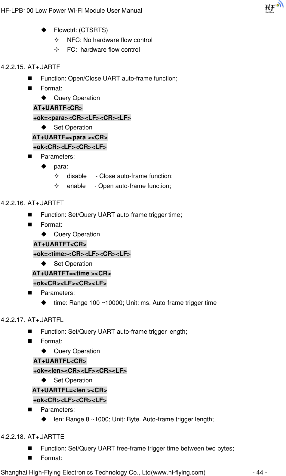 HF-LPB100 Low Power Wi-Fi Module User Manual Shanghai High-Flying Electronics Technology Co., Ltd(www.hi-flying.com)  - 44 -  Flowctrl: (CTSRTS)  NFC: No hardware flow control  FC:  hardware flow control 4.2.2.15. AT+UARTF  Function: Open/Close UART auto-frame function;  Format:  Query Operation AT+UARTF&lt;CR&gt; +ok=&lt;para&gt;&lt;CR&gt;&lt;LF&gt;&lt;CR&gt;&lt;LF&gt;  Set Operation AT+UARTF=&lt;para &gt;&lt;CR&gt;    +ok&lt;CR&gt;&lt;LF&gt;&lt;CR&gt;&lt;LF&gt;  Parameters:  para:  disable     - Close auto-frame function;  enable     - Open auto-frame function; 4.2.2.16. AT+UARTFT  Function: Set/Query UART auto-frame trigger time;  Format:  Query Operation AT+UARTFT&lt;CR&gt; +ok=&lt;time&gt;&lt;CR&gt;&lt;LF&gt;&lt;CR&gt;&lt;LF&gt;  Set Operation AT+UARTFT=&lt;time &gt;&lt;CR&gt;    +ok&lt;CR&gt;&lt;LF&gt;&lt;CR&gt;&lt;LF&gt;  Parameters:  time: Range 100 ~10000; Unit: ms. Auto-frame trigger time  4.2.2.17. AT+UARTFL  Function: Set/Query UART auto-frame trigger length;  Format:  Query Operation AT+UARTFL&lt;CR&gt; +ok=&lt;len&gt;&lt;CR&gt;&lt;LF&gt;&lt;CR&gt;&lt;LF&gt;  Set Operation AT+UARTFL=&lt;len &gt;&lt;CR&gt;    +ok&lt;CR&gt;&lt;LF&gt;&lt;CR&gt;&lt;LF&gt;  Parameters:  len: Range 8 ~1000; Unit: Byte. Auto-frame trigger length;  4.2.2.18. AT+UARTTE  Function: Set/Query UART free-frame trigger time between two bytes;  Format: 