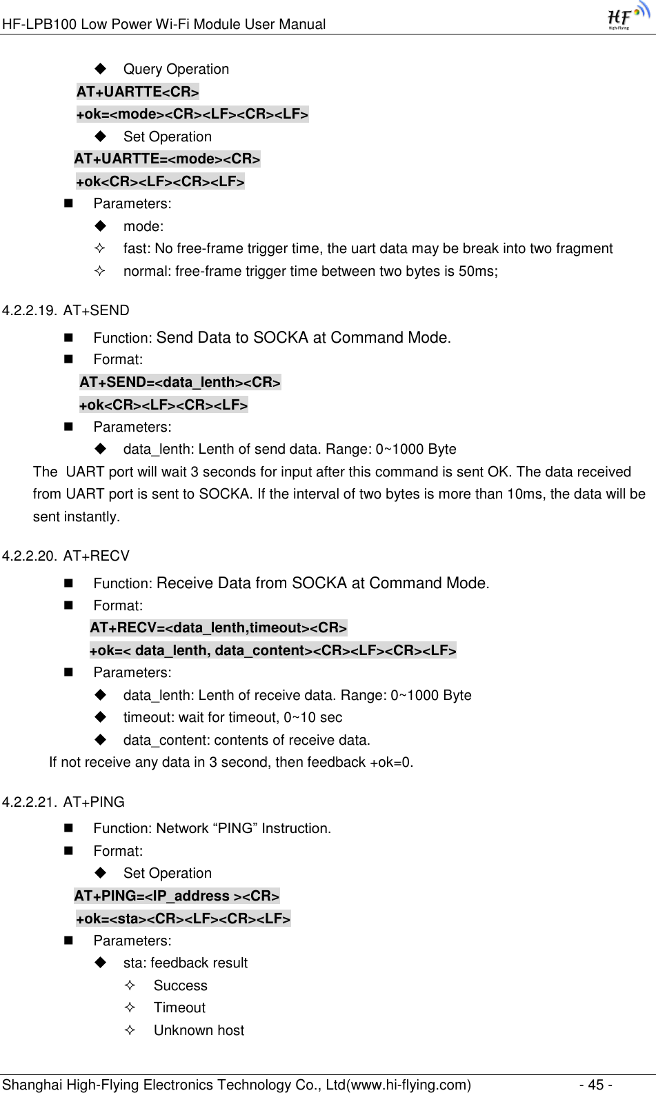 HF-LPB100 Low Power Wi-Fi Module User Manual Shanghai High-Flying Electronics Technology Co., Ltd(www.hi-flying.com)  - 45 -  Query Operation AT+UARTTE&lt;CR&gt; +ok=&lt;mode&gt;&lt;CR&gt;&lt;LF&gt;&lt;CR&gt;&lt;LF&gt;  Set Operation AT+UARTTE=&lt;mode&gt;&lt;CR&gt;    +ok&lt;CR&gt;&lt;LF&gt;&lt;CR&gt;&lt;LF&gt;  Parameters:  mode:   fast: No free-frame trigger time, the uart data may be break into two fragment  normal: free-frame trigger time between two bytes is 50ms; 4.2.2.19. AT+SEND  Function: Send Data to SOCKA at Command Mode.  Format:     AT+SEND=&lt;data_lenth&gt;&lt;CR&gt;     +ok&lt;CR&gt;&lt;LF&gt;&lt;CR&gt;&lt;LF&gt;  Parameters:  data_lenth: Lenth of send data. Range: 0~1000 Byte  The  UART port will wait 3 seconds for input after this command is sent OK. The data received from UART port is sent to SOCKA. If the interval of two bytes is more than 10ms, the data will be sent instantly.  4.2.2.20. AT+RECV  Function: Receive Data from SOCKA at Command Mode.  Format:     AT+RECV=&lt;data_lenth,timeout&gt;&lt;CR&gt;     +ok=&lt; data_lenth, data_content&gt;&lt;CR&gt;&lt;LF&gt;&lt;CR&gt;&lt;LF&gt;  Parameters:  data_lenth: Lenth of receive data. Range: 0~1000 Byte   timeout: wait for timeout, 0~10 sec  data_content: contents of receive data.     If not receive any data in 3 second, then feedback +ok=0. 4.2.2.21. AT+PING  Function: Network “PING” Instruction.  Format:  Set Operation AT+PING=&lt;IP_address &gt;&lt;CR&gt;    +ok=&lt;sta&gt;&lt;CR&gt;&lt;LF&gt;&lt;CR&gt;&lt;LF&gt;  Parameters:  sta: feedback result   Success  Timeout  Unknown host 