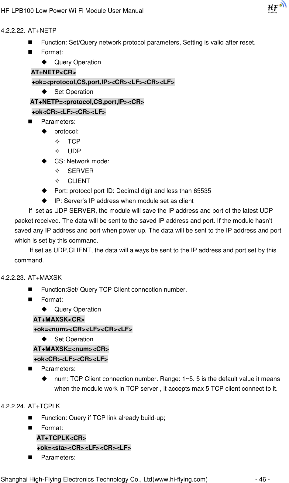 HF-LPB100 Low Power Wi-Fi Module User Manual Shanghai High-Flying Electronics Technology Co., Ltd(www.hi-flying.com)  - 46 - 4.2.2.22. AT+NETP  Function: Set/Query network protocol parameters, Setting is valid after reset.  Format:  Query Operation          AT+NETP&lt;CR&gt;     +ok=&lt;protocol,CS,port,IP&gt;&lt;CR&gt;&lt;LF&gt;&lt;CR&gt;&lt;LF&gt;  Set Operation AT+NETP=&lt;protocol,CS,port,IP&gt;&lt;CR&gt;     +ok&lt;CR&gt;&lt;LF&gt;&lt;CR&gt;&lt;LF&gt;  Parameters:  protocol:  TCP  UDP  CS: Network mode:  SERVER  CLIENT  Port: protocol port ID: Decimal digit and less than 65535  IP: Server‟s IP address when module set as client         If  set as UDP SERVER, the module will save the IP address and port of the latest UDP packet received. The data will be sent to the saved IP address and port. If the module hasn‟t saved any IP address and port when power up. The data will be sent to the IP address and port which is set by this command.    If set as UDP,CLIENT, the data will always be sent to the IP address and port set by this command. 4.2.2.23. AT+MAXSK  Function:Set/ Query TCP Client connection number.  Format:  Query Operation AT+MAXSK&lt;CR&gt; +ok=&lt;num&gt;&lt;CR&gt;&lt;LF&gt;&lt;CR&gt;&lt;LF&gt;  Set Operation AT+MAXSK=&lt;num&gt;&lt;CR&gt; +ok&lt;CR&gt;&lt;LF&gt;&lt;CR&gt;&lt;LF&gt;  Parameters:  num: TCP Client connection number. Range: 1~5. 5 is the default value it means  when the module work in TCP server , it accepts max 5 TCP client connect to it.  4.2.2.24. AT+TCPLK  Function: Query if TCP link already build-up;  Format: AT+TCPLK&lt;CR&gt; +ok=&lt;sta&gt;&lt;CR&gt;&lt;LF&gt;&lt;CR&gt;&lt;LF&gt;  Parameters: 