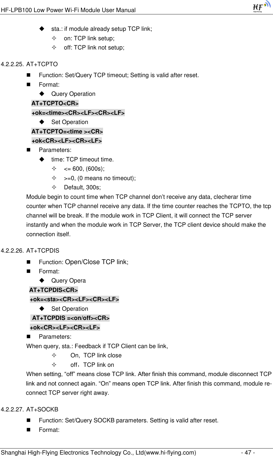 HF-LPB100 Low Power Wi-Fi Module User Manual Shanghai High-Flying Electronics Technology Co., Ltd(www.hi-flying.com)  - 47 -  sta.: if module already setup TCP link;  on: TCP link setup;  off: TCP link not setup; 4.2.2.25. AT+TCPTO  Function: Set/Query TCP timeout; Setting is valid after reset.  Format:  Query Operation AT+TCPTO&lt;CR&gt; +ok=&lt;time&gt;&lt;CR&gt;&lt;LF&gt;&lt;CR&gt;&lt;LF&gt;  Set Operation AT+TCPTO=&lt;time &gt;&lt;CR&gt; +ok&lt;CR&gt;&lt;LF&gt;&lt;CR&gt;&lt;LF&gt;  Parameters:  time: TCP timeout time.  &lt;= 600, (600s);  &gt;=0, (0 means no timeout);  Default, 300s; Module begin to count time when TCP channel don‟t receive any data, clecherar time counter when TCP channel receive any data. If the time counter reaches the TCPTO, the tcp channel will be break. If the module work in TCP Client, it will connect the TCP server instantly and when the module work in TCP Server, the TCP client device should make the connection itself. 4.2.2.26. AT+TCPDIS  Function: Open/Close TCP link;  Format:  Query Opera          AT+TCPDIS&lt;CR&gt;     +ok=&lt;sta&gt;&lt;CR&gt;&lt;LF&gt;&lt;CR&gt;&lt;LF&gt;  Set Operation            AT+TCPDIS =&lt;on/off&gt;&lt;CR&gt;     +ok&lt;CR&gt;&lt;LF&gt;&lt;CR&gt;&lt;LF&gt;  Parameters: When query, sta.: Feedback if TCP Client can be link,      On,  TCP link close      off，TCP link on When setting, “off” means close TCP link. After finish this command, module disconnect TCP link and not connect again. “On” means open TCP link. After finish this command, module re-connect TCP server right away. 4.2.2.27. AT+SOCKB  Function: Set/Query SOCKB parameters. Setting is valid after reset.  Format: 