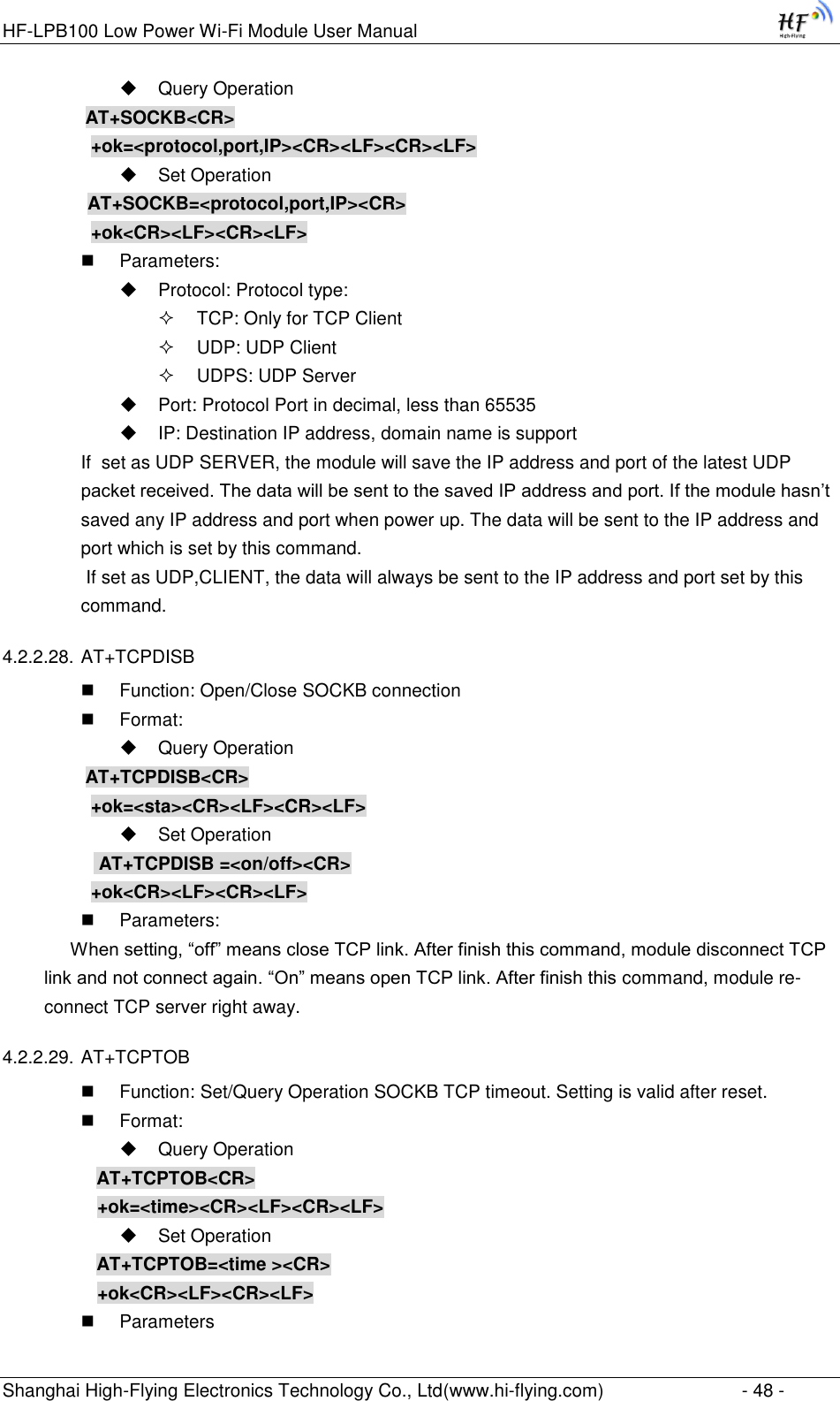 HF-LPB100 Low Power Wi-Fi Module User Manual Shanghai High-Flying Electronics Technology Co., Ltd(www.hi-flying.com)  - 48 -  Query Operation          AT+SOCKB&lt;CR&gt;     +ok=&lt;protocol,port,IP&gt;&lt;CR&gt;&lt;LF&gt;&lt;CR&gt;&lt;LF&gt;  Set Operation AT+SOCKB=&lt;protocol,port,IP&gt;&lt;CR&gt;     +ok&lt;CR&gt;&lt;LF&gt;&lt;CR&gt;&lt;LF&gt;  Parameters:  Protocol: Protocol type:  TCP: Only for TCP Client  UDP: UDP Client  UDPS: UDP Server  Port: Protocol Port in decimal, less than 65535  IP: Destination IP address, domain name is support If  set as UDP SERVER, the module will save the IP address and port of the latest UDP packet received. The data will be sent to the saved IP address and port. If the module hasn‟t saved any IP address and port when power up. The data will be sent to the IP address and port which is set by this command.  If set as UDP,CLIENT, the data will always be sent to the IP address and port set by this command. 4.2.2.28. AT+TCPDISB  Function: Open/Close SOCKB connection  Format:  Query Operation          AT+TCPDISB&lt;CR&gt;     +ok=&lt;sta&gt;&lt;CR&gt;&lt;LF&gt;&lt;CR&gt;&lt;LF&gt;  Set Operation            AT+TCPDISB =&lt;on/off&gt;&lt;CR&gt;     +ok&lt;CR&gt;&lt;LF&gt;&lt;CR&gt;&lt;LF&gt;  Parameters:      When setting, “off” means close TCP link. After finish this command, module disconnect TCP link and not connect again. “On” means open TCP link. After finish this command, module re-connect TCP server right away. 4.2.2.29. AT+TCPTOB  Function: Set/Query Operation SOCKB TCP timeout. Setting is valid after reset.  Format:  Query Operation AT+TCPTOB&lt;CR&gt; +ok=&lt;time&gt;&lt;CR&gt;&lt;LF&gt;&lt;CR&gt;&lt;LF&gt;  Set Operation AT+TCPTOB=&lt;time &gt;&lt;CR&gt; +ok&lt;CR&gt;&lt;LF&gt;&lt;CR&gt;&lt;LF&gt;  Parameters 
