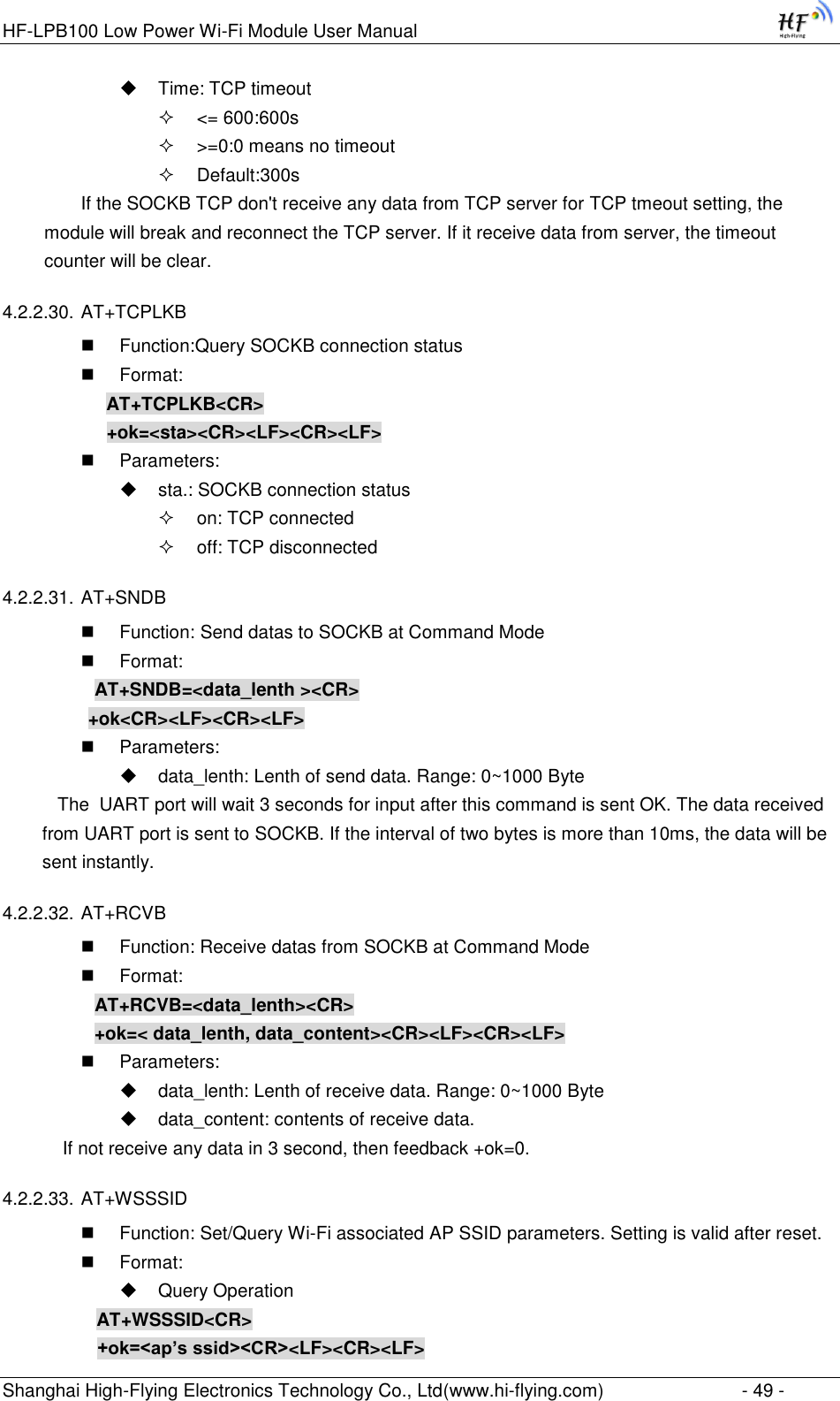 HF-LPB100 Low Power Wi-Fi Module User Manual Shanghai High-Flying Electronics Technology Co., Ltd(www.hi-flying.com)  - 49 -  Time: TCP timeout  &lt;= 600:600s  &gt;=0:0 means no timeout  Default:300s If the SOCKB TCP don&apos;t receive any data from TCP server for TCP tmeout setting, the module will break and reconnect the TCP server. If it receive data from server, the timeout counter will be clear. 4.2.2.30. AT+TCPLKB  Function:Query SOCKB connection status  Format: AT+TCPLKB&lt;CR&gt; +ok=&lt;sta&gt;&lt;CR&gt;&lt;LF&gt;&lt;CR&gt;&lt;LF&gt;  Parameters:  sta.: SOCKB connection status  on: TCP connected  off: TCP disconnected 4.2.2.31. AT+SNDB  Function: Send datas to SOCKB at Command Mode  Format: AT+SNDB=&lt;data_lenth &gt;&lt;CR&gt;          +ok&lt;CR&gt;&lt;LF&gt;&lt;CR&gt;&lt;LF&gt;  Parameters:  data_lenth: Lenth of send data. Range: 0~1000 Byte     The  UART port will wait 3 seconds for input after this command is sent OK. The data received from UART port is sent to SOCKB. If the interval of two bytes is more than 10ms, the data will be sent instantly.  4.2.2.32. AT+RCVB  Function: Receive datas from SOCKB at Command Mode  Format: AT+RCVB=&lt;data_lenth&gt;&lt;CR&gt; +ok=&lt; data_lenth, data_content&gt;&lt;CR&gt;&lt;LF&gt;&lt;CR&gt;&lt;LF&gt;  Parameters:  data_lenth: Lenth of receive data. Range: 0~1000 Byte   data_content: contents of receive data.     If not receive any data in 3 second, then feedback +ok=0. 4.2.2.33. AT+WSSSID  Function: Set/Query Wi-Fi associated AP SSID parameters. Setting is valid after reset.  Format:  Query Operation AT+WSSSID&lt;CR&gt; +ok=&lt;ap’s ssid&gt;&lt;CR&gt;&lt;LF&gt;&lt;CR&gt;&lt;LF&gt; 