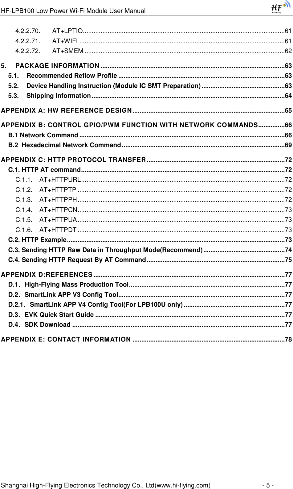 HF-LPB100 Low Power Wi-Fi Module User Manual Shanghai High-Flying Electronics Technology Co., Ltd(www.hi-flying.com)  - 5 - 4.2.2.70. AT+LPTIO ..................................................................................................................61 4.2.2.71. AT+WIFI ....................................................................................................................61 4.2.2.72. AT+SMEM .................................................................................................................62 5. PACKAGE INFORMATION ........................................................................................................63 5.1. Recommended Reflow Profile ..............................................................................................63 5.2. Device Handling Instruction (Module IC SMT Preparation) ...............................................63 5.3. Shipping Information .............................................................................................................64 APPENDIX A: HW REFERENCE DESIGN ......................................................................................65 APPENDIX B: CONTROL GPIO/PWM FUNCTION WITH NETWORK COMMANDS ...............66 B.1 Network Command ....................................................................................................................66 B.2  Hexadecimal Network Command ............................................................................................69 APPENDIX C: HTTP PROTOCOL TRANSFER ..............................................................................72 C.1. HTTP AT command ...................................................................................................................72 C.1.1. AT+HTTPURL ...................................................................................................................72 C.1.2. AT+HTTPTP .....................................................................................................................72 C.1.3. AT+HTTPPH .....................................................................................................................72 C.1.4. AT+HTTPCN .....................................................................................................................73 C.1.5. AT+HTTPUA .....................................................................................................................73 C.1.6. AT+HTTPDT .....................................................................................................................73 C.2. HTTP Example ...........................................................................................................................73 C.3. Sending HTTP Raw Data in Throughput Mode(Recommend) ..............................................74 C.4. Sending HTTP Request By AT Command ..............................................................................75 APPENDIX D:REFERENCES ............................................................................................................77 D.1．High-Flying Mass Production Tool ........................................................................................77 D.2．SmartLink APP V3 Config Tool ..............................................................................................77 D.2.1．SmartLink APP V4 Config Tool(For LPB100U only) .........................................................77 D.3．EVK Quick Start Guide ...........................................................................................................77 D.4．SDK Download ........................................................................................................................77 APPENDIX E: CONTACT INFORMATION ......................................................................................78 