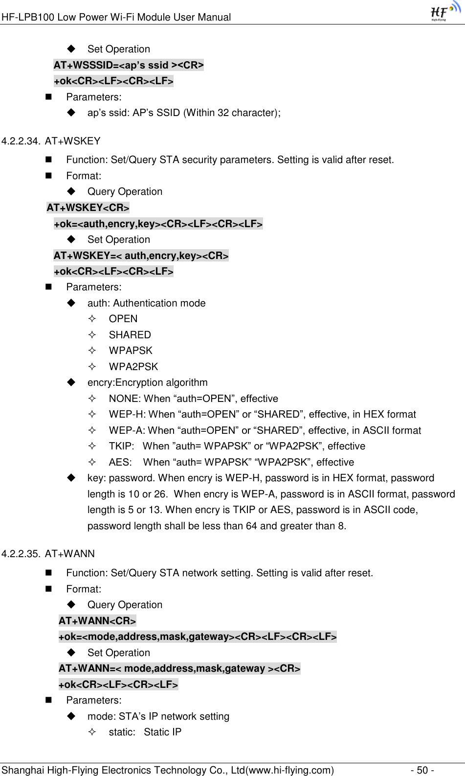 HF-LPB100 Low Power Wi-Fi Module User Manual Shanghai High-Flying Electronics Technology Co., Ltd(www.hi-flying.com)  - 50 -  Set Operation AT+WSSSID=&lt;ap’s ssid &gt;&lt;CR&gt; +ok&lt;CR&gt;&lt;LF&gt;&lt;CR&gt;&lt;LF&gt;  Parameters:  ap‟s ssid: AP‟s SSID (Within 32 character); 4.2.2.34. AT+WSKEY  Function: Set/Query STA security parameters. Setting is valid after reset.  Format:  Query Operation         AT+WSKEY&lt;CR&gt; +ok=&lt;auth,encry,key&gt;&lt;CR&gt;&lt;LF&gt;&lt;CR&gt;&lt;LF&gt;  Set Operation AT+WSKEY=&lt; auth,encry,key&gt;&lt;CR&gt; +ok&lt;CR&gt;&lt;LF&gt;&lt;CR&gt;&lt;LF&gt;  Parameters:  auth: Authentication mode  OPEN   SHARED  WPAPSK  WPA2PSK  encry:Encryption algorithm  NONE: When “auth=OPEN”, effective  WEP-H: When “auth=OPEN” or “SHARED”, effective, in HEX format  WEP-A: When “auth=OPEN” or “SHARED”, effective, in ASCII format  TKIP:   When ”auth= WPAPSK” or “WPA2PSK”, effective  AES:    When “auth= WPAPSK” “WPA2PSK”, effective  key: password. When encry is WEP-H, password is in HEX format, password length is 10 or 26.  When encry is WEP-A, password is in ASCII format, password length is 5 or 13. When encry is TKIP or AES, password is in ASCII code, password length shall be less than 64 and greater than 8. 4.2.2.35. AT+WANN  Function: Set/Query STA network setting. Setting is valid after reset.  Format:  Query Operation AT+WANN&lt;CR&gt; +ok=&lt;mode,address,mask,gateway&gt;&lt;CR&gt;&lt;LF&gt;&lt;CR&gt;&lt;LF&gt;  Set Operation AT+WANN=&lt; mode,address,mask,gateway &gt;&lt;CR&gt; +ok&lt;CR&gt;&lt;LF&gt;&lt;CR&gt;&lt;LF&gt;  Parameters:  mode: STA‟s IP network setting  static:   Static IP  