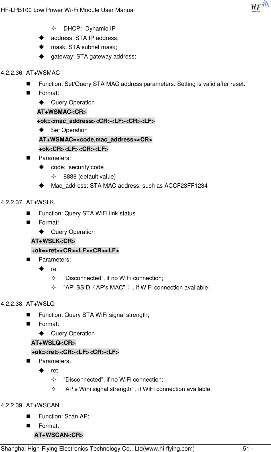 HF-LPB100 Low Power Wi-Fi Module User Manual Shanghai High-Flying Electronics Technology Co., Ltd(www.hi-flying.com)  - 51 -  DHCP:  Dynamic IP  address: STA IP address;  mask: STA subnet mask;  gateway: STA gateway address; 4.2.2.36. AT+WSMAC  Function: Set/Query STA MAC address parameters. Setting is valid after reset.  Format:  Query Operation              AT+WSMAC&lt;CR&gt;              +ok=&lt;mac_address&gt;&lt;CR&gt;&lt;LF&gt;&lt;CR&gt;&lt;LF&gt;  Set Operation               AT+WSMAC=&lt;code,mac_address&gt;&lt;CR&gt;               +ok&lt;CR&gt;&lt;LF&gt;&lt;CR&gt;&lt;LF&gt;  Parameters:  code:  security code  8888 (default value)  Mac_address: STA MAC address, such as ACCF23FF1234 4.2.2.37. AT+WSLK  Function: Query STA WiFi link status  Format:  Query Operation AT+WSLK&lt;CR&gt; +ok=&lt;ret&gt;&lt;CR&gt;&lt;LF&gt;&lt;CR&gt;&lt;LF&gt;  Parameters:  ret  ”Disconnected”, if no WiFi connection;  ”AP‟ SSID（AP‟s MAC” ）, if WiFi connection available; 4.2.2.38. AT+WSLQ  Function: Query STA WiFi signal strength;  Format:  Query Operation AT+WSLQ&lt;CR&gt; +ok=&lt;ret&gt;&lt;CR&gt;&lt;LF&gt;&lt;CR&gt;&lt;LF&gt;  Parameters:  ret  ”Disconnected”, if no WiFi connection;  ”AP‟s WiFi signal strength” , if WiFi connection available; 4.2.2.39. AT+WSCAN  Function: Scan AP;  Format: AT+WSCAN&lt;CR&gt; 