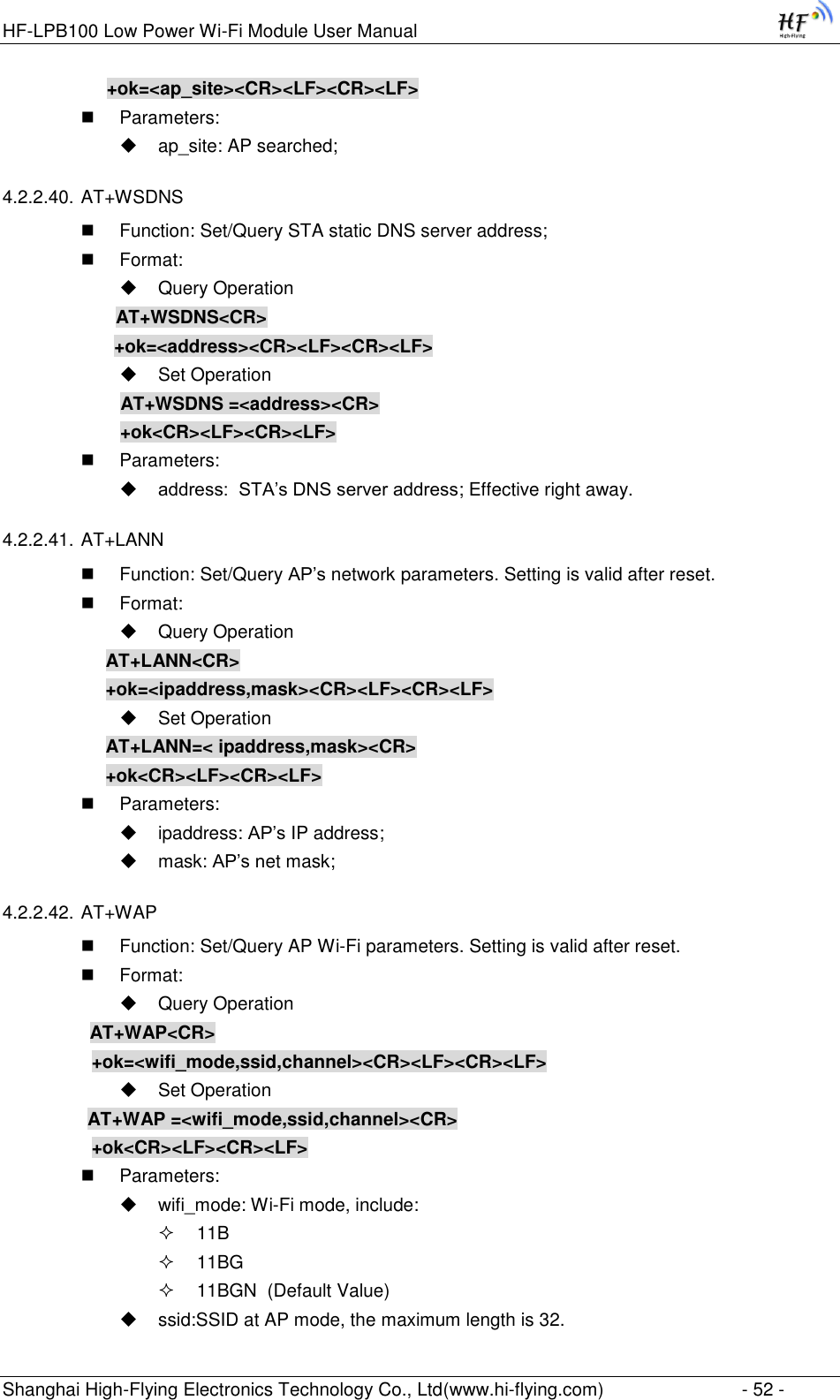 HF-LPB100 Low Power Wi-Fi Module User Manual Shanghai High-Flying Electronics Technology Co., Ltd(www.hi-flying.com)  - 52 - +ok=&lt;ap_site&gt;&lt;CR&gt;&lt;LF&gt;&lt;CR&gt;&lt;LF&gt;  Parameters:  ap_site: AP searched; 4.2.2.40. AT+WSDNS  Function: Set/Query STA static DNS server address;  Format:  Query Operation              AT+WSDNS&lt;CR&gt;         +ok=&lt;address&gt;&lt;CR&gt;&lt;LF&gt;&lt;CR&gt;&lt;LF&gt;  Set Operation               AT+WSDNS =&lt;address&gt;&lt;CR&gt;               +ok&lt;CR&gt;&lt;LF&gt;&lt;CR&gt;&lt;LF&gt;  Parameters:  address:  STA‟s DNS server address; Effective right away. 4.2.2.41. AT+LANN  Function: Set/Query AP‟s network parameters. Setting is valid after reset.  Format:  Query Operation AT+LANN&lt;CR&gt; +ok=&lt;ipaddress,mask&gt;&lt;CR&gt;&lt;LF&gt;&lt;CR&gt;&lt;LF&gt;  Set Operation AT+LANN=&lt; ipaddress,mask&gt;&lt;CR&gt; +ok&lt;CR&gt;&lt;LF&gt;&lt;CR&gt;&lt;LF&gt;  Parameters:  ipaddress: AP‟s IP address;  mask: AP‟s net mask; 4.2.2.42. AT+WAP  Function: Set/Query AP Wi-Fi parameters. Setting is valid after reset.  Format:  Query Operation          AT+WAP&lt;CR&gt;     +ok=&lt;wifi_mode,ssid,channel&gt;&lt;CR&gt;&lt;LF&gt;&lt;CR&gt;&lt;LF&gt;  Set Operation AT+WAP =&lt;wifi_mode,ssid,channel&gt;&lt;CR&gt;     +ok&lt;CR&gt;&lt;LF&gt;&lt;CR&gt;&lt;LF&gt;  Parameters:  wifi_mode: Wi-Fi mode, include:  11B  11BG  11BGN  (Default Value)  ssid:SSID at AP mode, the maximum length is 32. 