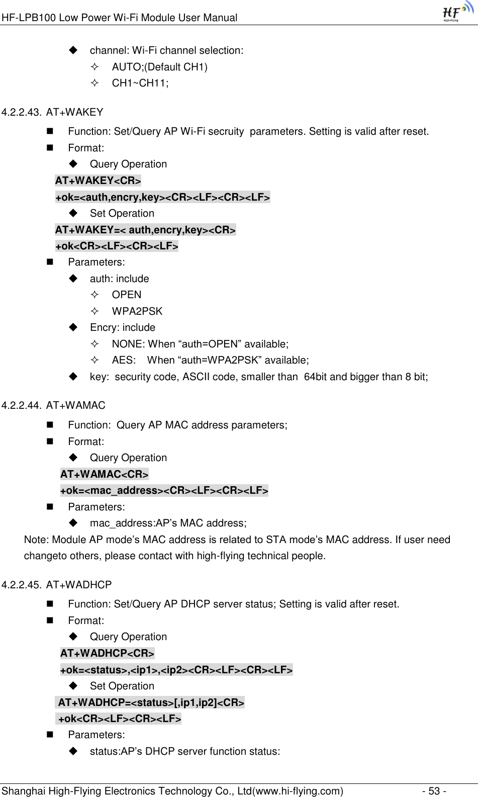 HF-LPB100 Low Power Wi-Fi Module User Manual Shanghai High-Flying Electronics Technology Co., Ltd(www.hi-flying.com)  - 53 -  channel: Wi-Fi channel selection:   AUTO;(Default CH1)  CH1~CH11;  4.2.2.43. AT+WAKEY  Function: Set/Query AP Wi-Fi secruity  parameters. Setting is valid after reset.  Format:  Query Operation AT+WAKEY&lt;CR&gt; +ok=&lt;auth,encry,key&gt;&lt;CR&gt;&lt;LF&gt;&lt;CR&gt;&lt;LF&gt;  Set Operation AT+WAKEY=&lt; auth,encry,key&gt;&lt;CR&gt; +ok&lt;CR&gt;&lt;LF&gt;&lt;CR&gt;&lt;LF&gt;  Parameters:  auth: include  OPEN   WPA2PSK  Encry: include  NONE: When “auth=OPEN” available;  AES:    When “auth=WPA2PSK” available;  key:  security code, ASCII code, smaller than  64bit and bigger than 8 bit; 4.2.2.44. AT+WAMAC  Function:  Query AP MAC address parameters;  Format:  Query Operation AT+WAMAC&lt;CR&gt; +ok=&lt;mac_address&gt;&lt;CR&gt;&lt;LF&gt;&lt;CR&gt;&lt;LF&gt;  Parameters:  mac_address:AP‟s MAC address; Note: Module AP mode‟s MAC address is related to STA mode‟s MAC address. If user need changeto others, please contact with high-flying technical people. 4.2.2.45. AT+WADHCP  Function: Set/Query AP DHCP server status; Setting is valid after reset.  Format:  Query Operation AT+WADHCP&lt;CR&gt; +ok=&lt;status&gt;,&lt;ip1&gt;,&lt;ip2&gt;&lt;CR&gt;&lt;LF&gt;&lt;CR&gt;&lt;LF&gt;  Set Operation  AT+WADHCP=&lt;status&gt;[,ip1,ip2]&lt;CR&gt;  +ok&lt;CR&gt;&lt;LF&gt;&lt;CR&gt;&lt;LF&gt;  Parameters:  status:AP‟s DHCP server function status: 