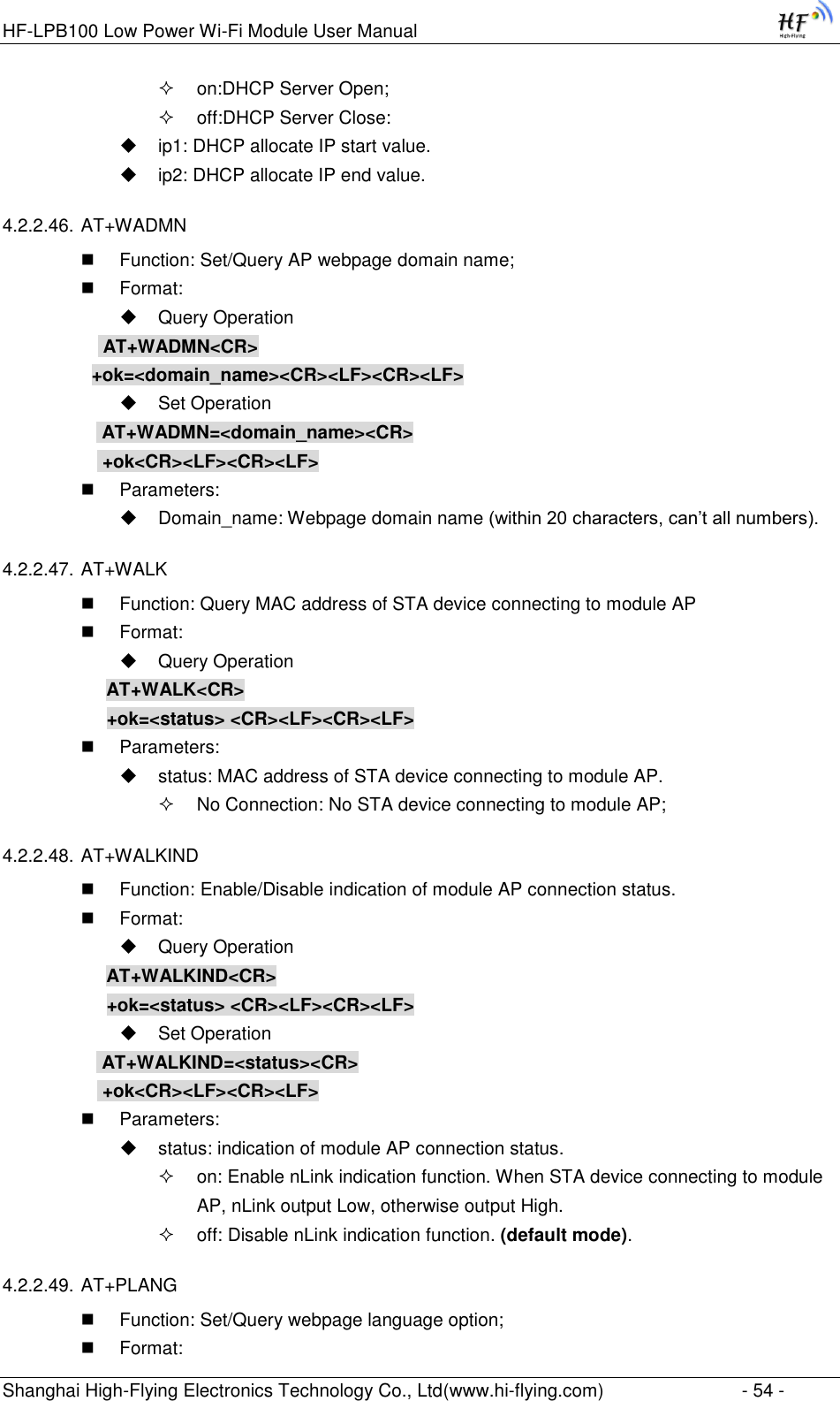 HF-LPB100 Low Power Wi-Fi Module User Manual Shanghai High-Flying Electronics Technology Co., Ltd(www.hi-flying.com)  - 54 -  on:DHCP Server Open;  off:DHCP Server Close:  ip1: DHCP allocate IP start value.  ip2: DHCP allocate IP end value.  4.2.2.46. AT+WADMN  Function: Set/Query AP webpage domain name;  Format:  Query Operation            AT+WADMN&lt;CR&gt;           +ok=&lt;domain_name&gt;&lt;CR&gt;&lt;LF&gt;&lt;CR&gt;&lt;LF&gt;  Set Operation  AT+WADMN=&lt;domain_name&gt;&lt;CR&gt;  +ok&lt;CR&gt;&lt;LF&gt;&lt;CR&gt;&lt;LF&gt;  Parameters:  Domain_name: Webpage domain name (within 20 characters, can‟t all numbers). 4.2.2.47. AT+WALK  Function: Query MAC address of STA device connecting to module AP  Format:  Query Operation AT+WALK&lt;CR&gt; +ok=&lt;status&gt; &lt;CR&gt;&lt;LF&gt;&lt;CR&gt;&lt;LF&gt;  Parameters:  status: MAC address of STA device connecting to module AP.  No Connection: No STA device connecting to module AP; 4.2.2.48. AT+WALKIND  Function: Enable/Disable indication of module AP connection status.  Format:  Query Operation AT+WALKIND&lt;CR&gt; +ok=&lt;status&gt; &lt;CR&gt;&lt;LF&gt;&lt;CR&gt;&lt;LF&gt;  Set Operation  AT+WALKIND=&lt;status&gt;&lt;CR&gt;  +ok&lt;CR&gt;&lt;LF&gt;&lt;CR&gt;&lt;LF&gt;  Parameters:  status: indication of module AP connection status.  on: Enable nLink indication function. When STA device connecting to module AP, nLink output Low, otherwise output High.  off: Disable nLink indication function. (default mode). 4.2.2.49. AT+PLANG  Function: Set/Query webpage language option;  Format: 