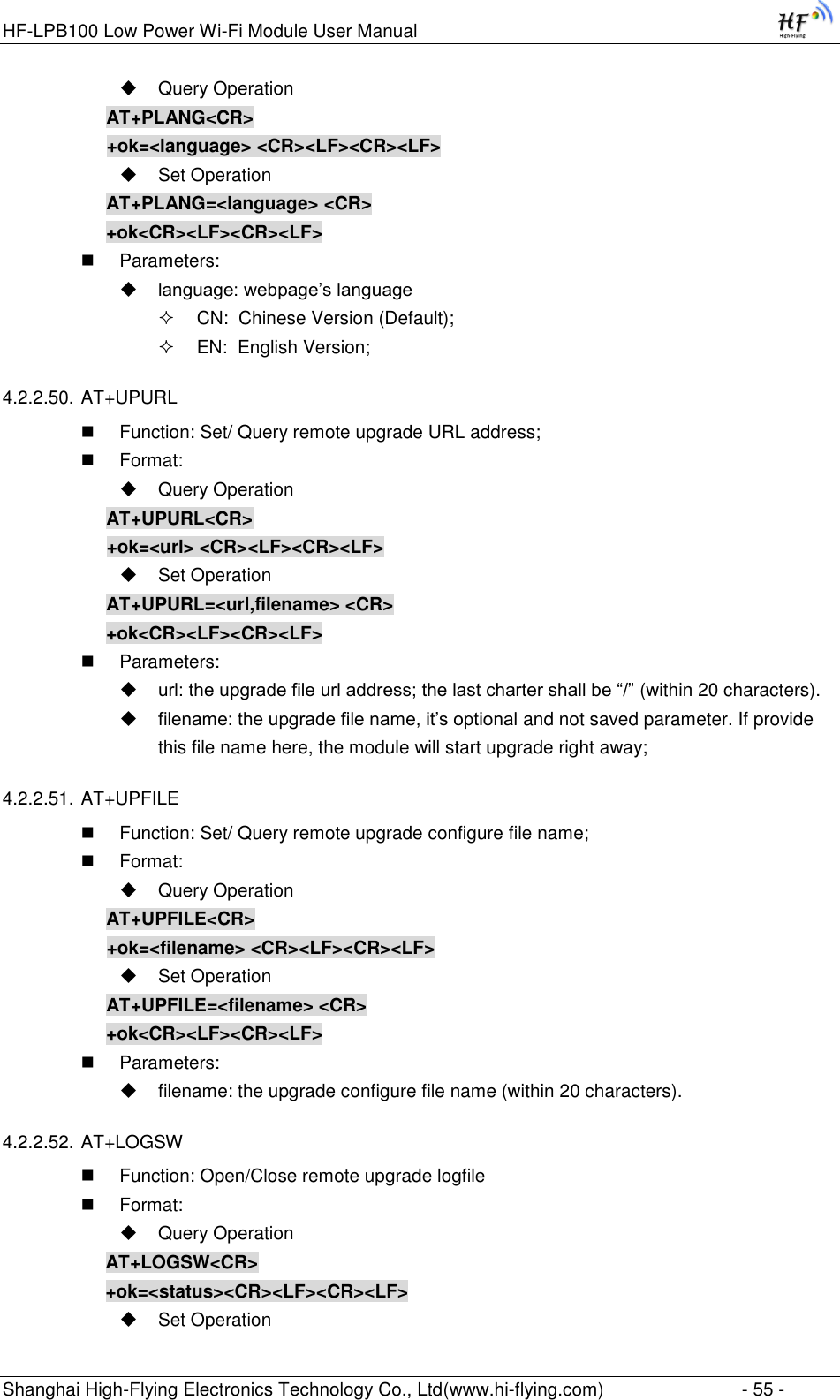HF-LPB100 Low Power Wi-Fi Module User Manual Shanghai High-Flying Electronics Technology Co., Ltd(www.hi-flying.com)  - 55 -  Query Operation AT+PLANG&lt;CR&gt; +ok=&lt;language&gt; &lt;CR&gt;&lt;LF&gt;&lt;CR&gt;&lt;LF&gt;  Set Operation AT+PLANG=&lt;language&gt; &lt;CR&gt; +ok&lt;CR&gt;&lt;LF&gt;&lt;CR&gt;&lt;LF&gt;  Parameters:  language: webpage‟s language  CN:  Chinese Version (Default);  EN:  English Version; 4.2.2.50. AT+UPURL  Function: Set/ Query remote upgrade URL address;  Format:  Query Operation AT+UPURL&lt;CR&gt; +ok=&lt;url&gt; &lt;CR&gt;&lt;LF&gt;&lt;CR&gt;&lt;LF&gt;  Set Operation AT+UPURL=&lt;url,filename&gt; &lt;CR&gt; +ok&lt;CR&gt;&lt;LF&gt;&lt;CR&gt;&lt;LF&gt;  Parameters:  url: the upgrade file url address; the last charter shall be “/” (within 20 characters).  filename: the upgrade file name, it‟s optional and not saved parameter. If provide this file name here, the module will start upgrade right away; 4.2.2.51. AT+UPFILE  Function: Set/ Query remote upgrade configure file name;  Format:  Query Operation AT+UPFILE&lt;CR&gt; +ok=&lt;filename&gt; &lt;CR&gt;&lt;LF&gt;&lt;CR&gt;&lt;LF&gt;  Set Operation AT+UPFILE=&lt;filename&gt; &lt;CR&gt; +ok&lt;CR&gt;&lt;LF&gt;&lt;CR&gt;&lt;LF&gt;  Parameters:  filename: the upgrade configure file name (within 20 characters). 4.2.2.52. AT+LOGSW  Function: Open/Close remote upgrade logfile  Format:  Query Operation AT+LOGSW&lt;CR&gt; +ok=&lt;status&gt;&lt;CR&gt;&lt;LF&gt;&lt;CR&gt;&lt;LF&gt;  Set Operation 