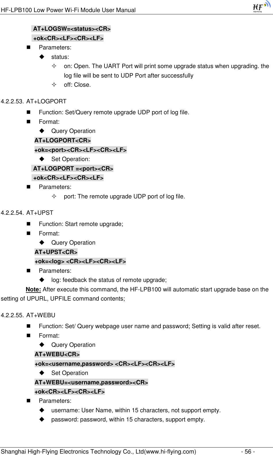HF-LPB100 Low Power Wi-Fi Module User Manual Shanghai High-Flying Electronics Technology Co., Ltd(www.hi-flying.com)  - 56 -  AT+LOGSW=&lt;status&gt;&lt;CR&gt;  +ok&lt;CR&gt;&lt;LF&gt;&lt;CR&gt;&lt;LF&gt;  Parameters:  status:  on: Open. The UART Port will print some upgrade status when upgrading. the log file will be sent to UDP Port after successfully  off: Close. 4.2.2.53. AT+LOGPORT  Function: Set/Query remote upgrade UDP port of log file.  Format:  Query Operation AT+LOGPORT&lt;CR&gt; +ok=&lt;port&gt;&lt;CR&gt;&lt;LF&gt;&lt;CR&gt;&lt;LF&gt;  Set Operation:  AT+LOGPORT =&lt;port&gt;&lt;CR&gt;  +ok&lt;CR&gt;&lt;LF&gt;&lt;CR&gt;&lt;LF&gt;  Parameters:  port: The remote upgrade UDP port of log file. 4.2.2.54. AT+UPST  Function: Start remote upgrade;  Format:  Query Operation AT+UPST&lt;CR&gt; +ok=&lt;log&gt; &lt;CR&gt;&lt;LF&gt;&lt;CR&gt;&lt;LF&gt;  Parameters:  log: feedback the status of remote upgrade;                Note: After execute this command, the HF-LPB100 will automatic start upgrade base on the               setting of UPURL, UPFILE command contents;  4.2.2.55. AT+WEBU  Function: Set/ Query webpage user name and password; Setting is valid after reset.  Format:  Query Operation AT+WEBU&lt;CR&gt; +ok=&lt;username,password&gt; &lt;CR&gt;&lt;LF&gt;&lt;CR&gt;&lt;LF&gt;  Set Operation AT+WEBU=&lt;username,password&gt;&lt;CR&gt; +ok&lt;CR&gt;&lt;LF&gt;&lt;CR&gt;&lt;LF&gt;  Parameters:  username: User Name, within 15 characters, not support empty.  password: password, within 15 characters, support empty.  